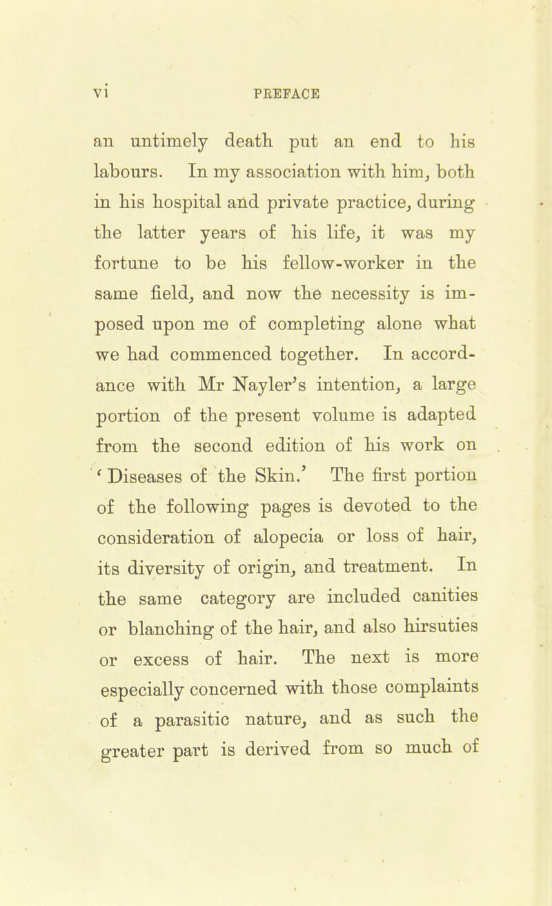 vi an untimely death put an end to his labours. In my association with him, both in his hospital and private practice, during the latter years of his life, it was my fortune to be his fellow-worker in the same field, and now the necessity is im- posed upon me of completing alone what we had commenced together. In accord- ance with Mr Nayler's intention, a large portion of the present volume is adapted from the second edition of his work on ' Diseases of the Skin.' The first portion of the following pages is devoted to the consideration of alopecia or loss of hair, its diversity of origin, and treatment. In the same category are included canities or blanching of the hair, and also hirsuties or excess of hair. The next is more especially concerned with those complaints of a parasitic nature, and as such the greater part is derived from so much of