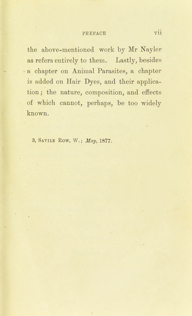 the above-mentioned work by Mr Nayler as refers entirely to them. Lastly, besides a chapter on Animal Parasites, a chapter is added on Hair Dyes, and their applica- tion ; the nature, composition, and effects of which cannot, perhaps, be too widely known. 3, Satiie Row, W.; May, 1877. :