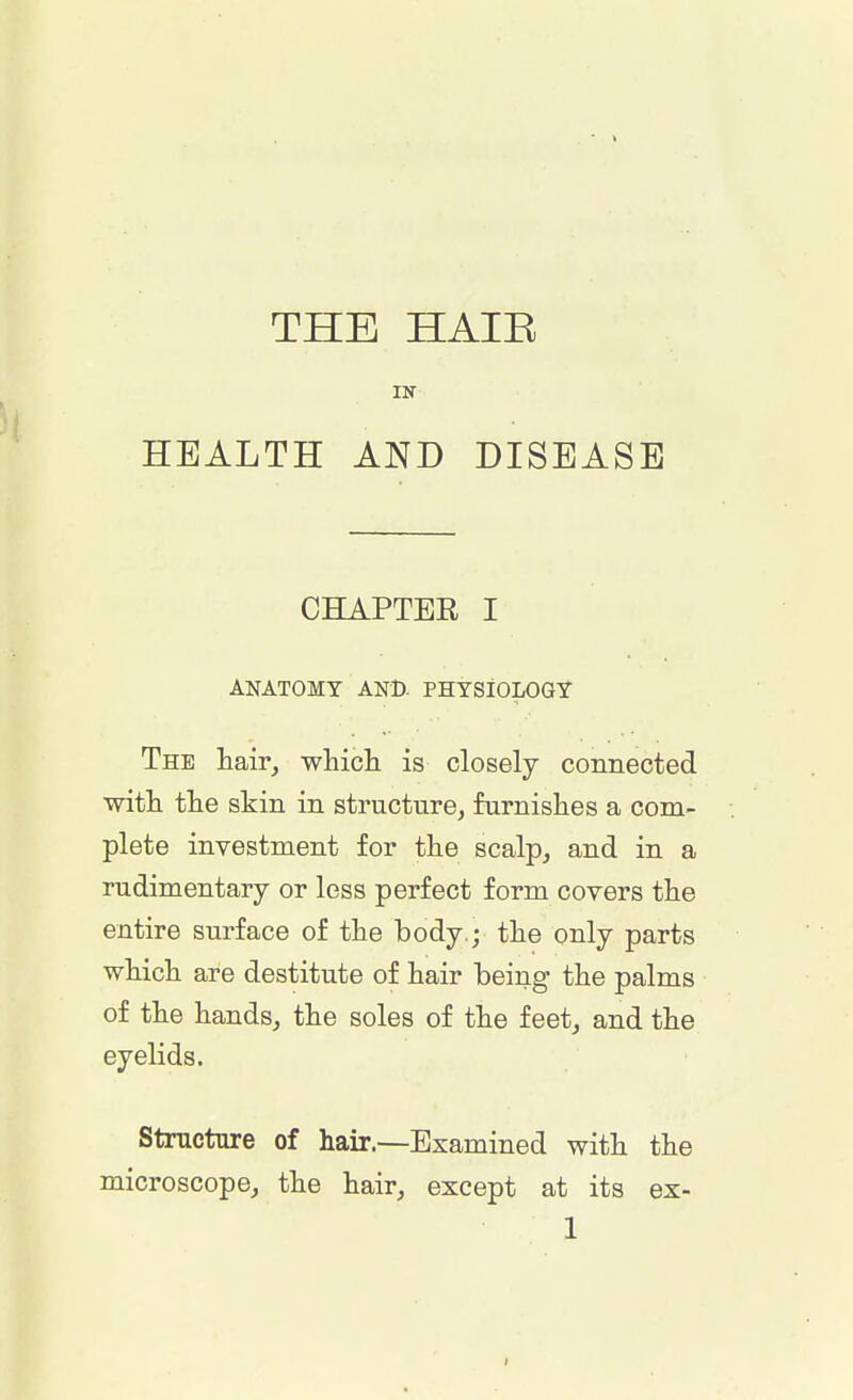 THE HAIK IN HEALTH AND DISEASE CHAPTER I ANATOMY AND- PHYSIOLOGY The hair, which is closely connected •with the skin in structure, furnishes a com- plete investment for the scalp, and in a rudimentary or less perfect form covers the entire surface of the body.; the only parts which are destitute of hair being the palms of the hands, the soles of the feet, and the eyelids. Structure of hair.—Examined with the microscope, the hair, except at its ex-