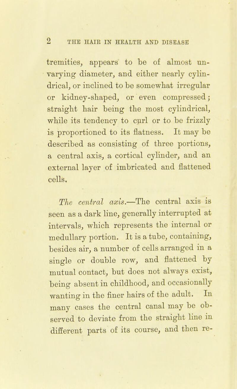tremities, appears to be of almost un- varying diameter, and either nearly cylin- drical, or inclined to be somewhat irregular or kidney-shaped, or even compressed; straight hair being the most cylindrical, while its tendency to curl or to be frizzly is proportioned to its flatness. It may be described as consisting of three portions, a central axis, a cortical cylinder, and an external layer of imbricated and flattened cells. The central axis.—The central axis is seen as a dark line, generally interrupted at intervals, which represents the internal or medullary portion. It is a tube, containing, besides air, a number of cells arranged in a single or double row, and flattened by mutual contact, but does not always exist, being absent in childhood, and occasionally wanting in the finer hairs of the adult. In many cases the central canal may be ob- served to deviate from the straight line in different parts of its course, and then re-