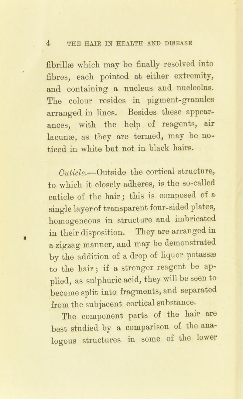 fibrillse which may be finally resolved into fibres, each pointed at either extremity, and containing a nucleus and nucleolus. The colour resides in pigment-granules arranged in lines. Besides these appear- ances, with the help of reagents, air lacunaB, as they are termed, may be no- ticed in white but not in black hairs. Cuticle.—Outside the cortical structure, to which it closely adheres, is the so-called cuticle of the hair; this is composed of a single layer of transparent four-sided plates, homogeneous in structure and imbricated in their disposition. They are arranged in a zigzag manner, and may be demonstrated by the addition of a drop of liquor potassae to the hair; if a stronger reagent be ap- plied, as sulphuric acid, they will be seen to become split into fragments, and separated from the subjacent cortical substance. The component parts of the hair are best studied by a comparison of the ana- logous structures in some of the lower