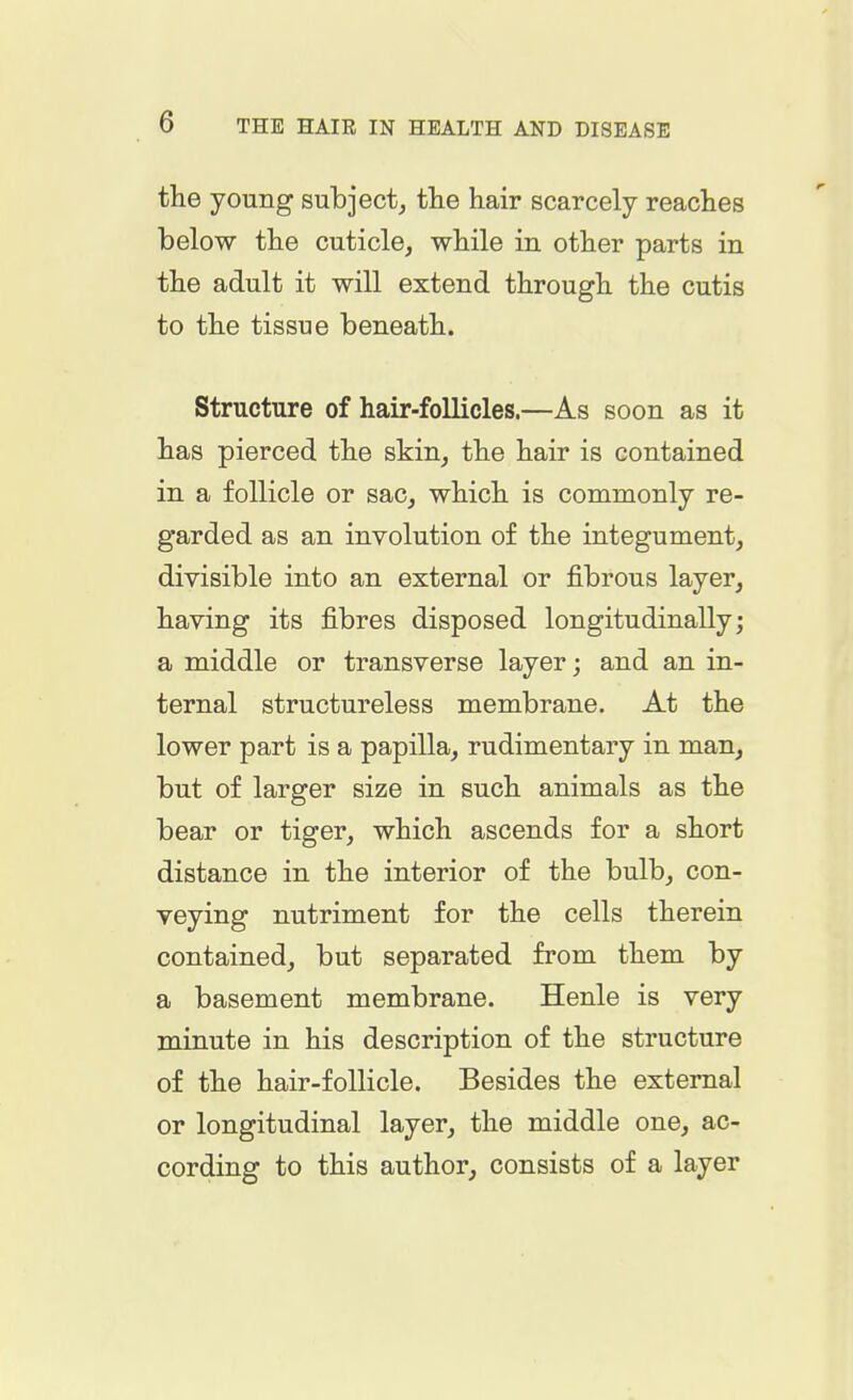the young subject, the hair scarcely reaches below the cuticle, while in other parts in the adult it will extend through the cutis to the tissue beneath. Structure of hair-follicles.—As soon as it has pierced the skin, the hair is contained in a follicle or sac, which is commonly re- garded as an involution of the integument, divisible into an external or fibrous layer, having its fibres disposed longitudinally; a middle or transverse layer; and an in- ternal structureless membrane. At the lower part is a papilla, rudimentary in man, but of larger size in such animals as the bear or tiger, which ascends for a short distance in the interior of the bulb, con- veying nutriment for the cells therein contained, but separated from them by a basement membrane. Henle is very minute in his description of the structure of the hair-follicle. Besides the external or longitudinal layer, the middle one, ac- cording to this author, consists of a layer