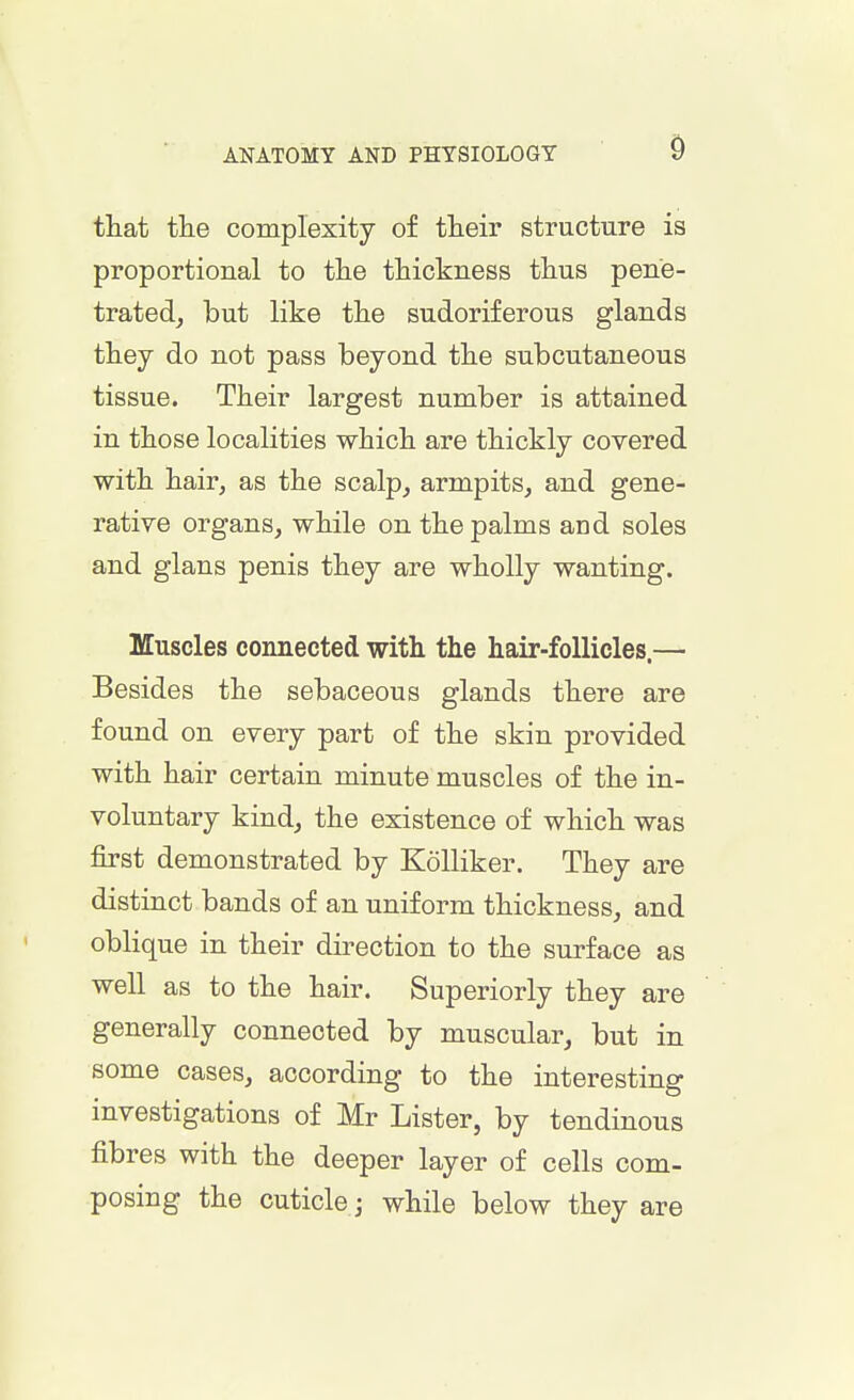that the complexity of their structure is proportional to the thickness thus pene- trated, but like the sudoriferous glands they do not pass beyond the subcutaneous tissue. Their largest number is attained in those localities which are thickly covered with hair, as the scalp, armpits, and gene- rative organs, while on the palms and soles and glans penis they are wholly wanting. Muscles connected with the hair-follicles.—• Besides the sebaceous glands there are found on every part of the skin provided with hair certain minute muscles of the in- voluntary kind, the existence of which was first demonstrated by Kolliker. They are distinct bands of an uniform thickness, and oblique in their direction to the surface as well as to the hair. Superiorly they are generally connected by muscular, but in some cases, according to the interesting investigations of Mr Lister, by tendinous fibres with the deeper layer of cells com- posing the cuticle \ while below they are