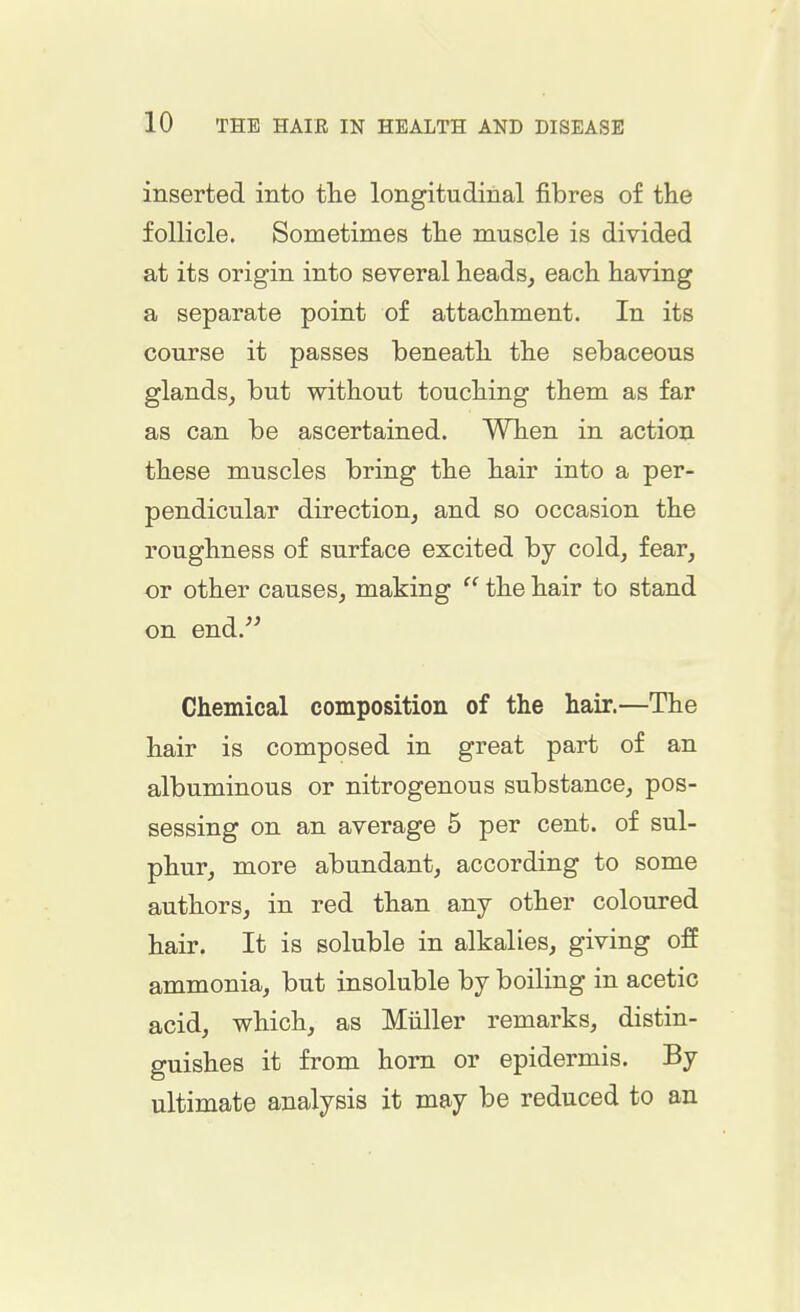 inserted into the longitudinal fibres of the follicle. Sometimes the muscle is divided at its origin into several heads, each having a separate point of attachment. In its course it passes beneath the sebaceous glands, but without touching them as far as can be ascertained. When in action these muscles bring the hair into a per- pendicular direction, and so occasion the roughness of surface excited by cold, fear, or other causes, making the hair to stand on end. Chemical composition of the hair.—The hair is composed in great part of an albuminous or nitrogenous substance, pos- sessing on an average 5 per cent, of sul- phur, more abundant, according to some authors, in red than any other coloured hair. It is soluble in alkalies, giving off ammonia, but insoluble by boiling in acetic acid, which, as Miiller remarks, distin- guishes it from horn or epidermis. By ultimate analysis it may be reduced to an