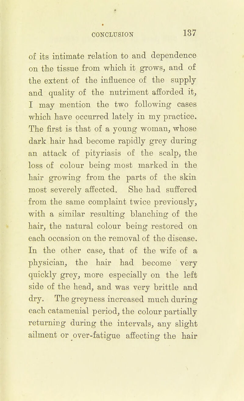CONCLUSION of its intimate relation to and dependence on the tissue from which it grows, and of the extent of the influence of the supply and quality of the nutriment afforded it, I may mention the two following cases which have occurred lately in my practice. The first is that of a young woman, whose dark hair had become rapidly grey during an attack of pityriasis of the scalp, the loss of colour being most marked in the hair growing from the parts of the skin most severely affected. She had suffered from the same complaint twice previously, with a similar resulting blanching of the hair, the natural colour being restored on each occasion on the removal of the disease. In the other case, that of the wife of a physician, the hair had become very quickly grey, more especially on the left side of the head, and was very brittle and dry. The greyness increased much during each catamenial period, the colour partially returning during the intervals, any slight ailment or over-fatigue affecting the hair
