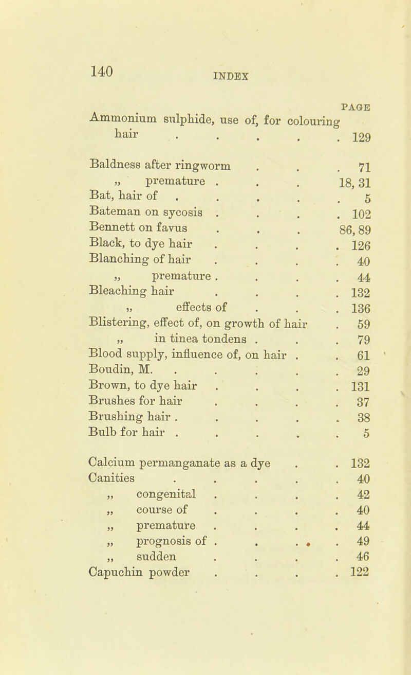 INDEX PAGE Ammonium sulphide, use of, for colouring hair 129 Baldness after ringworm . . .71 premature . . . 18,31 Bat, hair of ... 5 Bateman on sycosis .... 102 Bennett on favus ... 86,89 Black, to dye hair .... 126 Blanching of hair . . . .40 „ premature . . . .44 Bleaching hair .... 132 „ effects of 136 Blistering, effect of, on growth of hair . 59 „ in tinea tondens . . .79 Blood supply, influence of, on hair . . 61 Boudin, M. . . . .29 Brown, to dye hair .... 131 Brushes for hair . . . .37 Brushing hair . . . . .38 Bulb for hair ..... 5 Calcium permanganate as a dye . . 132 Canities . . . . .40 „ congenital . . . .42 „ coui'se of . . .40 „ premature . . . .44 „ prognosis of . . . . .49 „ sudden . . . .46 Capuchin powder .... 122