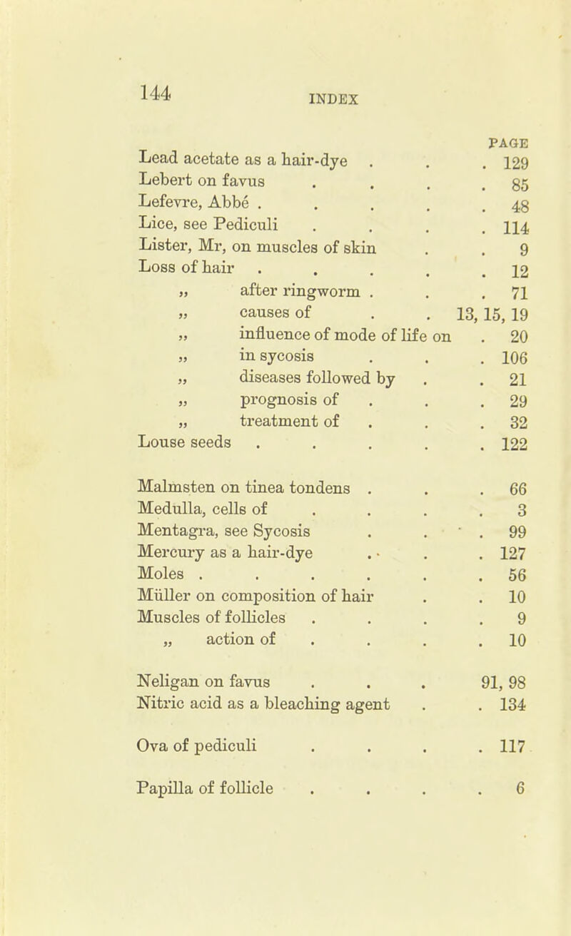INDEX PAGE Lead acetate as a hair-dye . . . 129 Lebert on favus . . . .85 Lefevre, Abbe . . . . .48 Lice, see Pediculi . . . .114 Lister, Mr, on muscles of skin . . 9 Loss of hair . . . . .12 „ after ringworm . . .71 „ causes of . . 13, 15, 19 „ influence of mode of life on . 20 „ in sycosis . . . 106 „ diseases followed by .21 „ prognosis of . .29 „ treatment of . .32 Louse seeds ..... 122 Malmsten on tinea tondens . . .66 Medulla, cells of . . .3 Mentagra, see Sycosis . . . 99 Mercury as a hair-dye . • . . 127 Moles . . . . . .56 Miiller on composition of hair . . 10 Muscles of follicles .... 9 „ action of . . .10 Neligan on favus ... 91, 98 Nitric acid as a bleaching agent . . 134 Ova of pediculi .... 117 Papilla of follicle .... 6