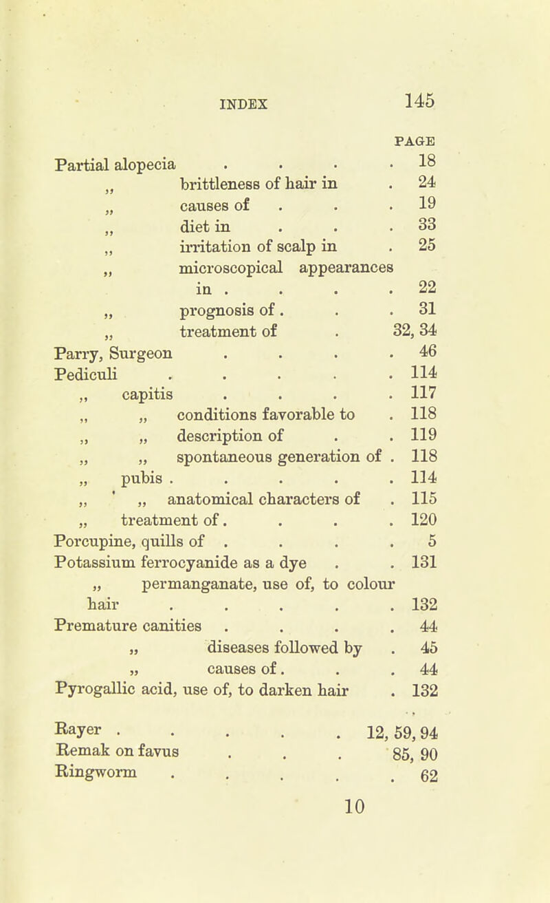 PAGE Partial alopecia . 18 „ brittleness of hair in . 24 „ causes of . 19 „ diet in . 33 „ irritation of scalp in . 25 ,, microscopical appearances in . . 22 prognosis of. . 31 „ treatment of 32, 34 Parry, Surgeon . 46 Pediculi .... . 114 ,, capitis . 117 „ „ conditions favorable to . 118 „ „ description of . 119 „ „ spontaneous generation of . 118 „ pubis .... . 114 „ ' „ anatomical characters of . 115 „ treatment of. . 120 Porcupine, quills of . 5 Potassium ferrocyanide as a dye . 131 „ permanganate, use of, to colour hair .... . 132 Premature canities . 44 „ diseases followed by . 45 „ causes of. . 44 Pyrogallic acid, use of, to darken hair . 132 Rayer ..... 12, 59,94 Remak on f avus 85, 90 Ringworm .... . 62 10