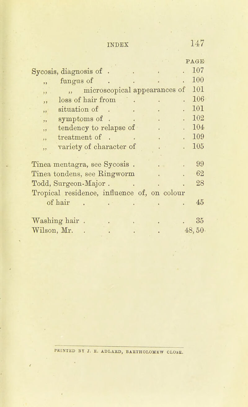 PAGE Sycosis, diagnosis of . . 107 „ fungus of . 100 „ microscopical appearances of 101 loss of hair from . 106 „ situation of . 101 ,, symptoms of . . 102 ,, tendency to relapse of . 104. ., treatment of . . 109 ,, variety of character of . 105 Tinea mentagra, see Sycosis . . 99 Tinea tondens, see Ringworm . 62 Todd, Surgeon-Major . . 28 Tropical residence, influence of, on colour of hair . 45 Washing hair .... . 35 Wilson, Mr. .... 48,50 I'KINTUD BY J. E. ADLAHD, BARTHOLOMEW CLOSE.