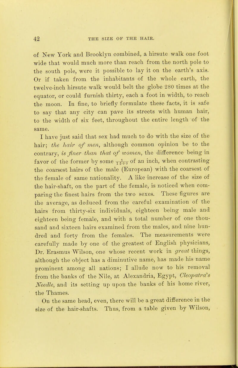 of New York and Brooklyn combined, a hirsute walk one foot wide that would much more than reach from the north pole to the south pole, were it possible to lay it on the earth's axis. Or if taken from the inhabitants of the whole earth, the twelve-inch hirsute walk would belt the globe 280 times at the equator, or could furnish thirty, each a foot in Avidth, to reach the moon. In tine, to briefly formulate these facts, it is safe to say that any city can pave its streets with human hair, to the width of six feet, throughout the entire length of the same. I have just said that sex had much to do with the size of the hair; the hair of men, although common opinion be to the contrary, is finer than that of loonien, the difference being in favor of the former by some y^Vo of ^° i^^^) when contrasting the coarsest hairs of the male (European) with the coarsest of the female of same nationality. A like increase of the size of the hair-shaft, on the part of the female, is noticed when com- paring the finest hairs from the two sexes. These figures are the average, as deduced from the careful examination of the hairs from thirty-six individuals, eighteen being male and eighteen being female, and with a total number of one thou- sand and sixteen hairs examined from the males, and nine hun- dred and forty from the females. The measurements were carefully made by one of the greatest of English physicians. Dr. Erasmus Wilson, one whose recent work in gj-eat things, although the object has a diminutive name, has made his name prominent among all nations; I allude now to his removal from the banks of the Nile, at Alexandria, Egypt, Cleopatra's Needle, and its setting up upon the banks of his home river, the Thames. On the same head, even, there will be a great difference in the size of the hair-shafts. Thus, from a table given by Wilson,