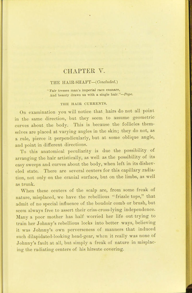 CHAPTER Y. THE E.A.m-SB.A.FT—(Concluded.)  Fair tresses man's imperial race ensnare, And beauty draws us with a single hair.—Pope. THE HAIK CURRENTS. On examination you will notice that hairs do not all jjoint in the same direction, but they seem to assume geometric curves about the body. This is because the follicles them- selves are placed at varying angles in the skin; they do not, as a rule, pierce it perpendicularly, but at some oblique angle, and point in different directions. To this anatomical peculiarity is due the possibility of arranging the hair artistically, as well as the possibility of its easy sweeps and curves about the body, when left in its dishev- eled state. There are several centers for this capillary radia- tion, not only on the cranial surface, but on the limbs, as well as trunk. When these centers of the scalp are, from some freak of nature, misplaced, we have the rebellious  frizzle tops, that admit of no special influence of the boudoir comb or brush, but seera always free to assert their criss-cross-lying independence. Many a poor mother has half worried her life out trying to train her Johnny's rebellious locks into better ways, believing it was Johnny's own perverseness of mannez'S that induced such dilapidated-looking head-gear, when it really was none of Johnny's fatdt at all, but simply a freak of nature in misplac- ing the radiating centers of his hirsute covering.