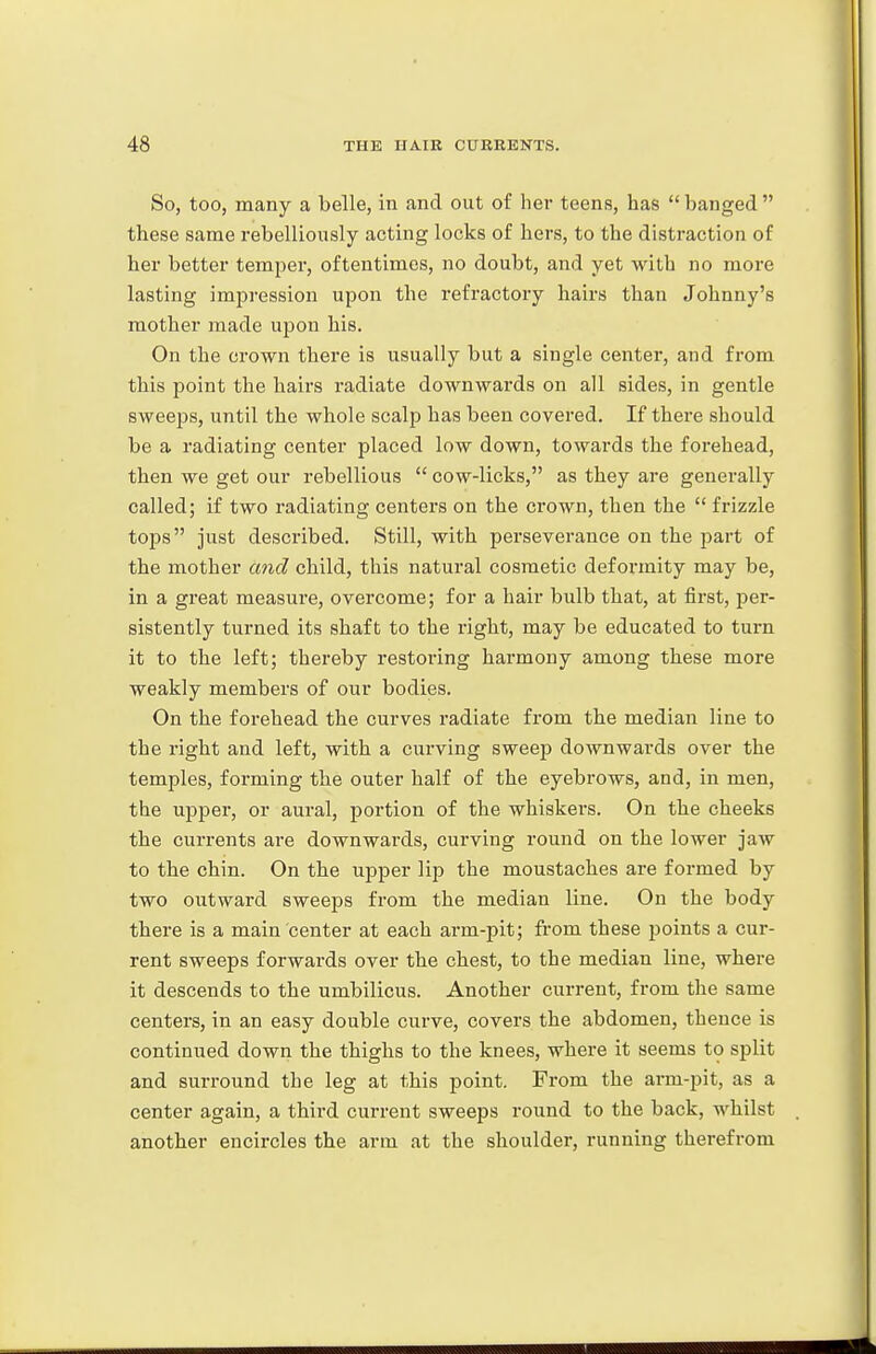 So, too, many a belle, in and out of her teens, has banged these same rebelliously acting locks of hers, to the distraction of her better temper, oftentimes, no doubt, and yet with no more lasting impression upon the refractory hairs than Johnny's mother made upon his. On the crown there is usually but a single center, and from this point the hairs radiate downwards on all sides, in gentle sweeps, until the whole scalp has been covered. If there should be a radiating center placed low down, towards the forehead, then we get our rebellious  cow-licks, as they are generally called; if two radiating centers on the crown, then the  frizzle tops just described. Still, with perseverance on the part of the mother and child, this natural cosmetic deformity may be, in a great measure, overcome; for a hair bulb that, at first, per- sistently turned its shaft to the right, may be educated to turn it to the left; thereby restoring harmony among these more weakly members of our bodies. On the forehead the curves radiate from the median line to the right and left, with a curving sweep downwards over the temples, forming the outer half of the eyebrows, and, in men, the upper, or aural, portion of the whiskers. On the cheeks the currents are downwards, curving round on the lower jaw to the chin. On the upper lip the moustaches are formed by two outward sweeps from the median line. On the body there is a main center at each arm-pit; fi-om these points a cur- rent sweeps forwards over the chest, to the median line, where it descends to the umbilicus. Another current, from the same centers, in an easy double curve, covers the abdomen, thence is continued down the thighs to the knees, where it seems to split and surround the leg at this point. From the arm-pit, as a center again, a third current sweeps round to the back, whilst another encircles the arm at the shoulder, running therefrom