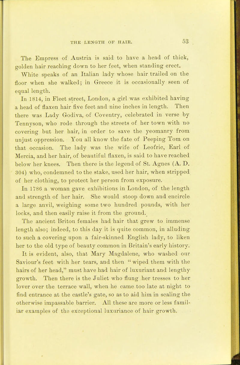 The Empress of Austria is said to have a head of thick, golden hair reaching down to her feet, when standing erect. White speaks of an Italian lady whose hair trailed on the floor when she walked; in Greece it is occasionally seen of equal length. In 1814, in Fleet street, London, a girl was exhibited having a head of flaxen hair five feet and nine inches in length. Then there was Lady Godiva, of Coventry, celebrated in verse by Tennyson, who rode through the streets of her town with no covering but her hair, in order to save the yeomanry from unjust oppression. You all know the fate of Peeping Tom on that occasion. The lady was the wife of Leofric, Earl of Mercia, and her hair, of beautiful flaxen, is said to have reached below her knees. Then there is the legend of St. Agnes (A. D. 304) who, condemned to the stake, used her hair, when stripped of her clothing, to protect her person from exposure. In 1786 a woman gave exhibitions in London, of the length and strength of her hair. She would stoop down and encircle a large anvil, weighing some two hundred pounds, with her locks, and then easily raise it from the ground._ The ancient Briton females had hair that grew to immense length also; indeed, to this day it is quite common, in alluding to such a covering upon a fair-skinned English lady, to liken her to the old type of beauty common in Britain's early history. It is evident, also, that Mary Magdalene, who washed our Saviour's feet with her tears, and then  wiped them with the hairs of her head, must have had hair of luxuriant and lengthy growth. Then there is the Juliet who flung her tresses to her lover over the terrace wall, when he came too late at night to find entrance at the castle's gate, so as to aid him in scaling the otherwise impassable barrier. All these are more or less famil- iar examples of the exceptional luxuriance of hair growth.