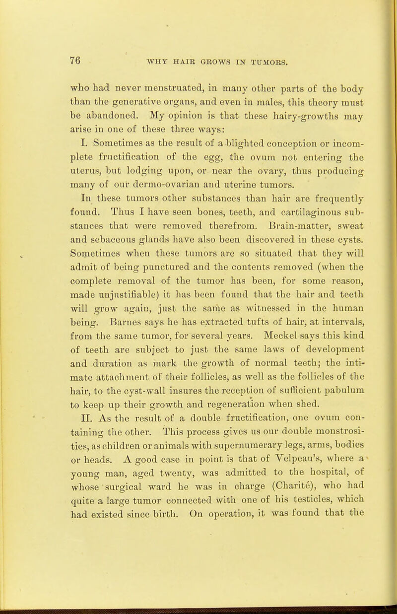 who had never menstruated, in many other parts of the body than the generative organs, and even in males, this theory must be abandoned. My opinion is that these hairy-growths may arise in one of these three ways: I. Sometimes as the result of a blighted conception or incom- plete fructification of the egg, the ovum not entering the uterus, but lodging upon, or near the ovary, thus producing many of our dermo-ovarian and uterine tumors. In these tumors other substances than hair are frequently found. Thus I have seen bones, teeth, and cartilaginous sub- stances that were removed therefrom. Brain-mattei', sweat and sebaceous glands have also been discovered in these cysts. Sometimes when these tumors are so situated that they will admit of being punctured and the contents removed (when the complete removal of the tumor has been, for some reason, made unjustifiable) it has been found that the hair and teeth will grow again, just the same as witnessed in the human being. Barnes says he has extracted tufts of hair, at intervals, from the same tumor, for several years. Meckel says this kind of teeth are subject to just the same laws of development and duration as mark the growth of normal teeth; the inti- mate attachment of their follicles, as well as the follicles of the hair, to the cyst-wall insures the reception of suflicient pabulum to keep up their growth and regeneration when shed. II. As the result of a double fructification, one ovum con- taining the other. This process gives us our double monstrosi- ties, as children or animals with supernumerary legs, arms, bodies or heads. A good case in point is that of Velpeau's, where a- young man, aged twenty, was admitted to the hospital, of whose surgical ward he was in charge (Charite), who had quite a large tumor connected with one of his testicles, which had existed since birth. On operation, it was found that the