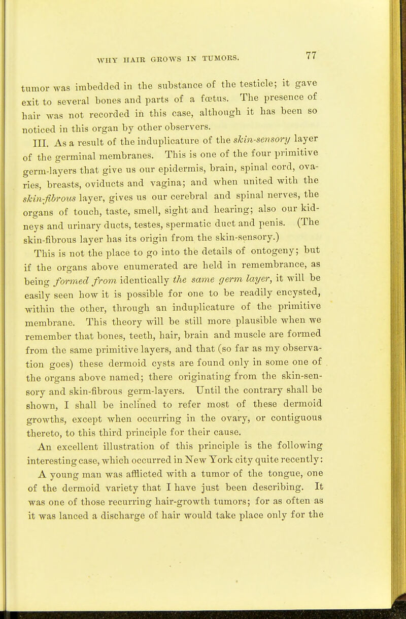 tnmor was imbedded in the substance of the testicle; it gave exit to several bones and parts of a foetus. The presence of hair was not recorded in this case, although it has been so noticed in this organ by other observers. III. As a result of the induplicature of the sMn-sensory layer of the germinal membranes. This is one of the four primitive germ-layers that give us our epidermis, brain, spinal cord, ova- ries, breasts, oviducts and vagina; and when united with the skin-fibrous layer, gives ns our cerebral and spinal nerves, the organs of touch, taste, smell, sight and hearing; also our kid- neys and urinary ducts, testes, spermatic duct and penis. (The skin-fibrous layer has its origin from the skin-sensory.) This is not the place to go into the details of ontogeny; but if the organs above enumerated are held in remembrance, as being formed from identically the same germ layer, it will be easily seen how it is possible for one to be readily encysted, within the other, through an induplicature of the primitive membrane. This theory will be still more plausible when we remember that bones, teeth, hair, brain and muscle are formed from the same primitive layers, and that (so far as my observa- tion goes) these dermoid cysts are found only in some one of the organs above named; there originating from the skin-sen- sory and skin-fibrous germ-layers. Until the contrary shall be shown, I shall be inclined to refer most of these dermoid growths, except when occurring in the ovary, or contiguous thereto, to this third principle for their cause. An excellent illustration of this principle is the following interesting case, which occurred in New York city quite recently: A young man was aflilicted with a tumor of the tongue, one of the dermoid variety that I have just been describing. It was one of those recurring hair-growth tumors; for as often as it was lanced a discharge of hair would take place only for the