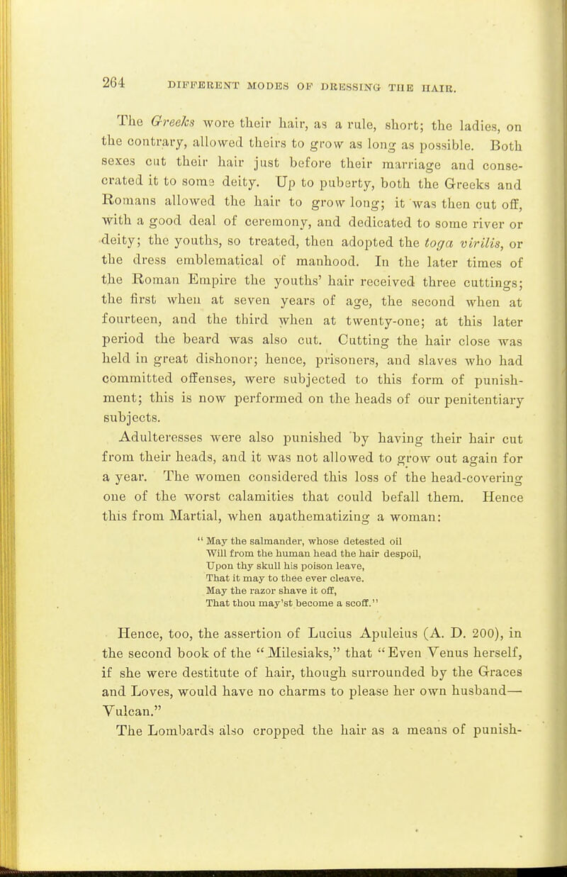 The Greeks wore their hair, as a rule, short; the ladies, on the contrary, allowed theirs to grow as long as possible. Both sexes cut their hair just before their marriage and conse- crated it to some deity. Up to puberty, both the Greeks and Ro mans allowed the hair to grow long; it was then cut off, with a good deal of ceremony, and dedicated to some river or deity; the youths, so treated, then adopted the toga virilis, or the dress emblematical of manhood. In the later times of the Roman Empire the youths' hair received three cuttings; the first when at seven years of age, the second when at fourteen, and the third when at twenty-one; at this later l^eriod the beard was also cut. Cutting the hair close was held in great dishonor; hence, prisoners, and slaves who had committed offenses, were subjected to this form of punish- ment; this is now performed on the heads of our penitentiary subjects. Adulteresses were also punished by having their hair cut from their heads, and it was not allowed to grow out again for a year. The women considered this loss of the head-covering one of the worst calamities that could befall them. Hence this from Martial, when anathematizing a woman:  May the salmander, whose detested oil Will from the human head the hair despoil, Upon thy skull his poison leave, That it may to thee ever cleave. May the razor shave it o£E, That thou may'st become a scoff. Hence, too, the assertion of Lucius Apuleius (A. D. 200), in the second book of the  Milesiaks, that  Even Venus herself, if she were destitute of haii', though surrounded by the Graces and Loves, would have no charms to please her own husband— Vulcan. The Lombards also cropped the hair as a means of punish-