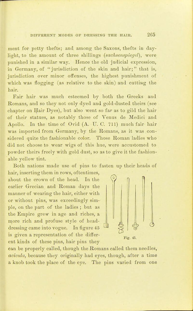 ment for petty thefts; and among the Saxons, thefts in day- light, to the amount of three shillings [sachsenspiegel), were punished in a similar way. Hence the old judicial expression, in Germany, of jurisdiction of the skin and hair; that is, jurisdiction over minor offenses, the highest punishment of which was flogging (as relative to the skin) and cutting the hair. Fair hair was much esteemed by both the Greeks and Romans, and so they not only dyed and gold-dusted theirs (see chapter on IJair Dyes), but also went so far as to gild the hair of their statues, as notably those of Venus de Medici and Apollo. In the time of Ovid (A. TJ. C. 711) much fair hair was imported from Germany, by the Romans, as it was con- sidered quite the fashionable color. Those Roman ladies who did not choose to wear wigs of this hue, were accustomed to powder theirs freely with gold dust, so as to give it the fashion- able yellow tint. Both nations made use of pins to fasten up their heads of hair, inserting them in rows, oftentimes, about the crown of the head. In the earlier Grecian and Roman days the manner of wearing the hair, either with or without pins, was exceedingly sim- ple, on the part of the ladies ; but as the Empire grew in age and riches, a more rich and profuse style of head- dressing came into vogue. In figure 45 is given a representation of the differ- ent kinds of these pins, hair pins they can be properly called, though the Romans called them needles, acicula, because they originally had eyes, though, after a time a knob took the place of the eye. The pins varied from one (3