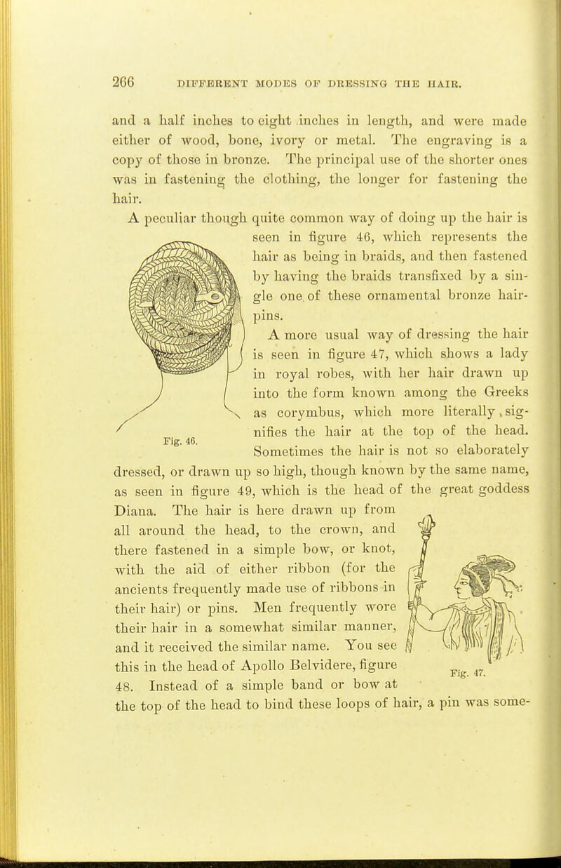 and a half inches to eight inches in lengtli, and were made either of wood, bone, ivory or metal. Tlie engraving is a copy of those in bronze. The principal use of the shorter ones was in fastening the clothing, the longer for fastening the hair. A peculiar though quite common way of doing up the hair is seen in figure 46, which represents the hair as being in braids, and then fastened by having the braids transfixed by a sin- gle one. of these ornamental bronze hair- pins. A more usual way of dressing the hair is seen in figure 47, which shows a lady in royal robes, with her hair drawn up into the form known among the Greeks as corymbus, which more literally , sig- nifies the hair at the top of the head. Sometimes the hair is not so elaborately dressed, or drawn up so high, though known by the same name, as seen in figure 49, which is the head of the great goddess Diana. The hair is here drawn up from all around the head, to the crown, and there fastened in a simple bow, or knot, with the aid of either ribbon (for the ancients frequently made use of ribbons in their hair) or pins. Men frequently wore their hair in a somewhat similar manner, and it received the similar name. You see this in the head of Apollo Belvidere, figure 48. Instead of a simple band or bow at the top of the head to bind these loops of hair, a pin was some-