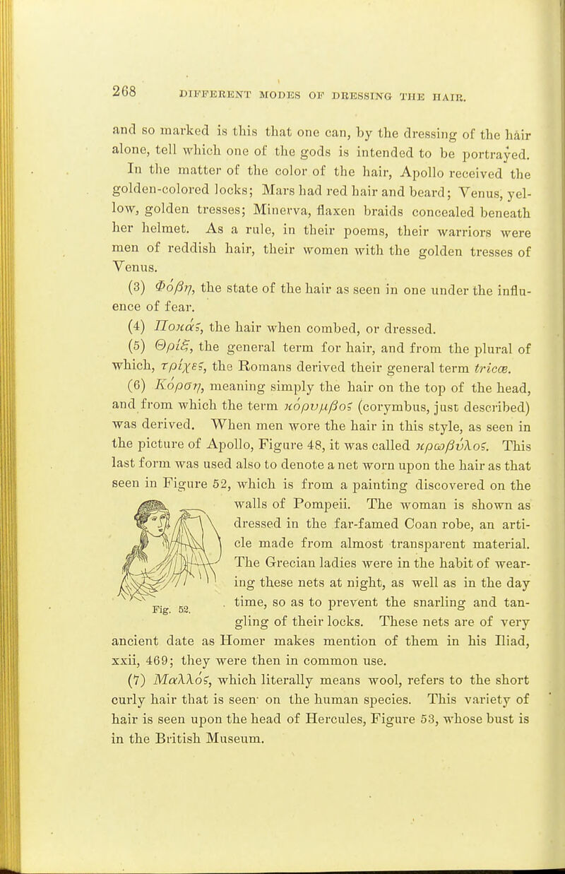 and so marked is this that one can, by the dressing of the hair alone, tell which one of the gods is intended to be portrayed. In the matter of the color of the hair, Apollo received the golden-colored locks; Mars had red hair and beard; Venus, yel- low, golden tresses; Minerva, flaxen braids concealed beneath her helmet. As a rule, in their poems, their warriors were men of reddish hair, their women with the golden tresses of Venus. (3) ^ofii-j, the state of the hair as seen in one under the influ- ence of fear, (4) Tlonai, the hair when combed, or dressed. (5) (dpLS,, the general term for hair, and from the plural of which, rpixB?, the Romans derived their general term tricoe. (6) EopOT], meaning simply the hair on the top of the head, and from which the term Kopvfx^oi (corymbus, just described) was derived. When men wore the hair in this style, as seen in the picture of Apollo, Figure 48, it was called xpoo^vXo';. This last form was used also to denote a net worn upon the hair as that seen in Figure 62, which is from a painting discovered on the walls of Pompeii. The woman is shown as dressed in the far-famed Coan robe, an arti- cle made from almost ti'auspai-ent material. The Grecian ladies were in the habit of wear- ing these nets at night, as well as in the day time, so as to prevent the snarling and tan- gling of their locks. These nets are of very ancient date as Homer makes mention of them in his Iliad, xxii, 469; they were then in common use. (7) MaXXo?, which literally means wool, refers to the short curly hair that is seen- on the human species. This variety of hair is seen upon the head of Hercules, Figure 53, whose bust is in the British Museum.