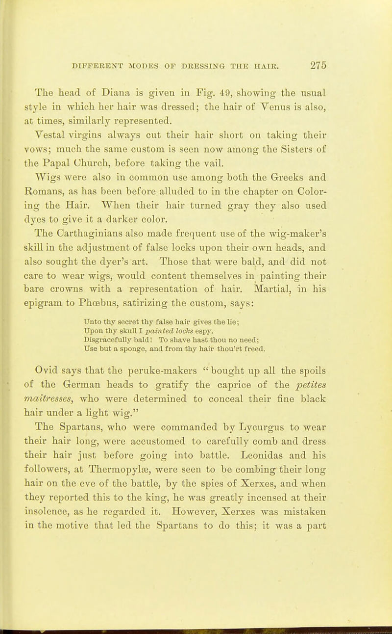 The head of Diana is given in Fig. 49, showing the usual style in which her hair was dressed; the hair of Venus is also, at times, similarly represented. Vestal virgins always cut their hair short on taking their vows; much the same custom is seen now among the Sisters of the Papal Church, before taking the vail. Wigs were also in common use among both the Greeks and Romans, as has been before alluded to in the chapter on Color- ing the Hair. When their hair turned gray they also used dyes to give it a darker color. The Carthaginians also made frequent use of the wig-maker's skill in the adjustment of false locks upon their own heads, and also sought the dyer's art. Those that were bald, and did not care to wear wigs, would content themselves in painting their bare crowns with a representation of hair. Martial, in his epigram to Phoebus, satirizing the custom, says: Unto thy secret thy false hair gives the lie; Upon thy skull I painted lodes espy. Disgracefully baldl To shave hast thou no need; Use but a sponge, and from thy hair thou'rt freed. Ovid says that the peruke-makers bought up all the spoils of the German heads to gratify the caprice of the petites rnaitresses, who were determined to conceal their fine black hair under a light wig. The Spartans, who were commanded by Lycurgus to wear their hair long, were accustomed to carefully comb and dress their hair just before going into battle. Leonidas and his followers, at Therraopylre, were seen to be combing their long hair on the eve of the battle, by the spies of Xerxes, and when they reported this to the king, he was greatly incensed at their insolence, as he regarded it. However, Xerxes was mistaken in the motive that led the Spartans to do this; it was a part