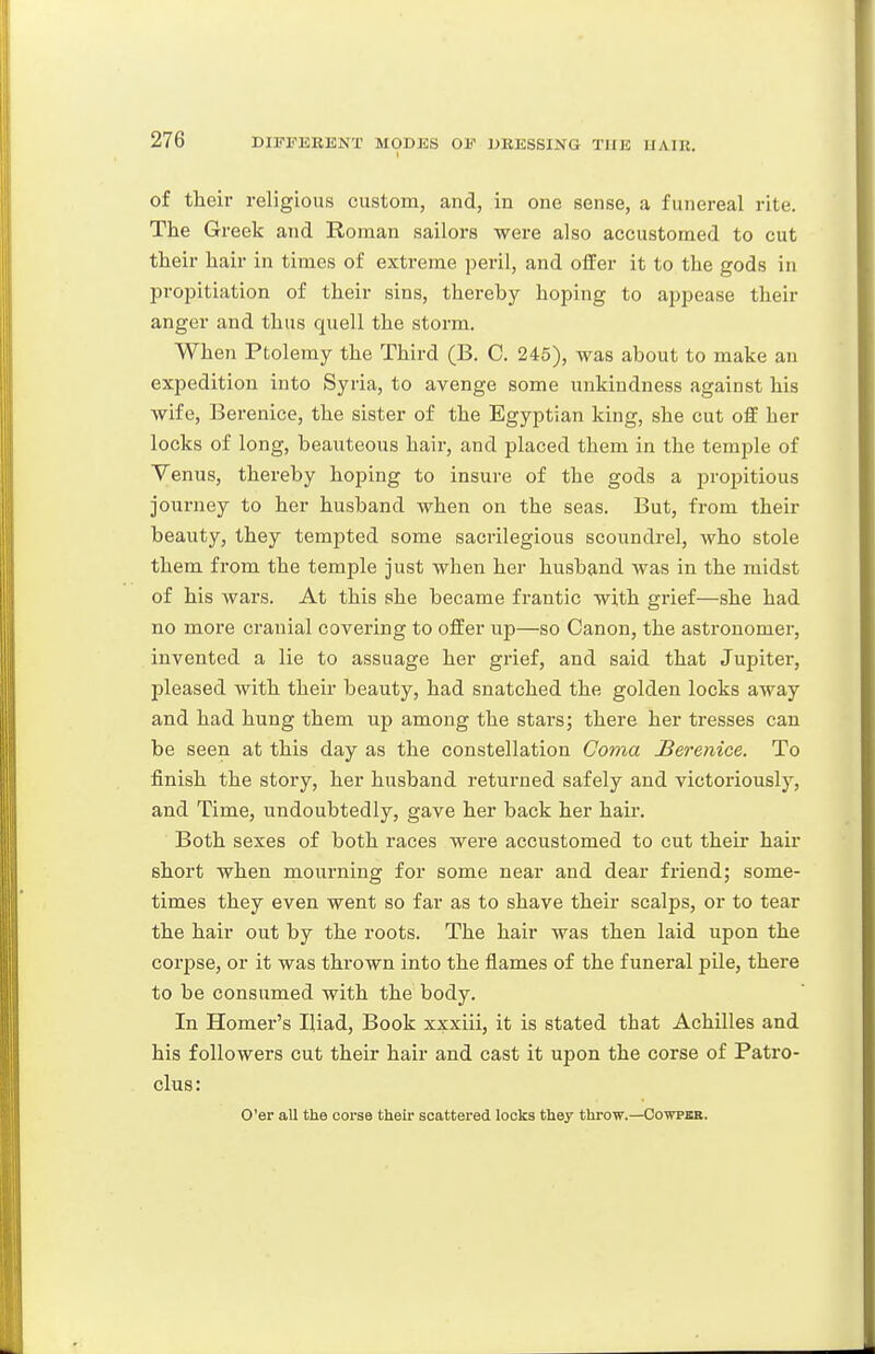 of their religious custom, and, in one sense, a funereal rite. The Greek and Roman sailors were also accustomed to cut their hair in times of extreme peril, and offer it to the gods in proi^itiation of their sins, thereby hoping to appease their anger and thus quell the storm. When Ptolemy the Third (B, C. 245), was about to make an expedition into Syria, to avenge some unkindness against his wife, Berenice, the sister of the Egyptian king, she cut off her locks of long, beauteous hair, and placed them in the temple of Venus, thereby hoping to insure of the gods a j^ropitious journey to her husband when on the seas. But, from their beauty, they tempted some sacrilegious scoundrel, Avho stole them from the temple just when her husband ^vas in the midst of his wars. At this she became frantic with grief—she had no more cranial covering to offer up—so Canon, the astronomer, invented a lie to assuage her grief, and said that Jupiter, pleased with their beauty, had snatched the golden locks away and had hung them up among the stars; there her tresses can be seen at this day as the constellation Coma JBerenice. To finish the story, her husband returned safely and victoriously, and Time, undoubtedly, gave her back her haii. Both sexes of both races were accustomed to cut their hair short when mourning for some near and dear friend; some- times they even went so far as to shave their scalps, or to tear the hair out by the roots. The hair was then laid upon the corpse, or it was thrown into the flames of the funeral pile, there to be consumed with the body. In Homer's Iliad, Book xxxiii, it is stated that Achilles and his followers cut their hair and cast it upon the corse of Patro- clus: O'er all the corse their scattered looks they throw.—Cowpaa.