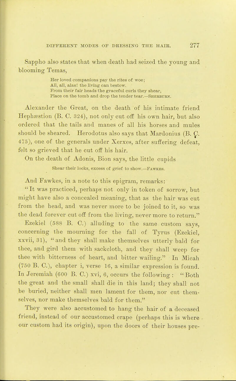 Sappho also states tliat when death had seized the young and blooming Teraas, Her loved companions pay the rites of woe; All, all, alasi the living cau bestow. From their fail- heads the graceful curls they shear, Place on the tomb and drop the tender tear.—Shehburn. Alexander the Great, on the death of his intimate friend Hephfestion (B. C. 324), not only cut olf his own hair, but also ordered that the tails and manes of all his horses and mules should be sheared. Herodotus also says that Mardonius (B. ^. 475), one of the generals under Xerxes, after suffering defeat, felt so grieved that he cut off his hair. On the death of Adonis, Bion says, the little cupids Shear their locks, excess of grief to show.—Fawkes. And Fawkes, in a note to this epigram, remarks:  It was practiced, perhaps not only in token of sorrow, but might have also a concealed meaning, that as the hair was cut from the head, and was never more to be joined to it, so was the dead forever cut off from the living, never more to return. Ezekiel (588 B. C.) alluding to the same custom says, concerning the mourning for the fall of Tyrus (Ezekiel, xxvii, 31), and they shall make themselves utterly bald for thee, and gii'd them with sackcloth, and they shall weep for thee with bitterness of heart, and bitter wailing. In Micah (750 B. C), chapter i, verse 16, a similar expression is found. In Jeremiah (600 B. C.) xvi, 6, occurs the following : Both the great and the small shall die in this land; they shall not be buried, neither shall men lament for them, nor cut them- selves, nor make themselves bald for them. They were also accustomed to hang the hair of a deceased friend, instead of our accustomed crape (perhaps this is where our custom had its origin), upon the doors of their houses pre-