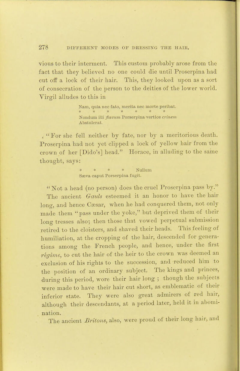 vions to their interment. This custom probably arose from the fact that they believed no one could die until Proserpina had cut off a lock of their hair. This, they looked upon as a sort of consecration of the person to the deities of the lower world. Virgil alludes to this in Nam, quia nec fato, merita neo morte peribat. ******* Nondum illi flavum Porseriaina vertice crinem Abstulerat. ,  For she fell neither by fate, nor by a meritorious death. Proserpina had not yet clipped a lock of yellow hair from the crown of her [Dido's] head. Horace, in alluding to the saine thought, says: * * * * Nulluna Sasva caput Porserpina fugit. Not a head (no person) does the cruel Proserpina pass by. The ancient Gauls esteemed it an honor to have the hair long, and hence Ca3sar, when he had conquered them, not only made them  pass under the yoke, but deprived them of their long tresses also; then those that vowed perpetual submission retired to the cloisters, and shaved their heads. This feeling of humiliation, at the cropping of the hair, descended for genera- tions among the French people, and hence, under the first regime, to cut the hair of the heir to the crown was deemed an exclusion of his rights to the succession, and reduced him to the position of an ordinary subject. The kings and princes, during this period, wore their hair long ; though the subjects were made to have their hair cut short, as emblematic of their inferior state. They were also great admirers of red hair, although their descendants, at a period later, held it in al)omi- nation. The ancient Britons, also, were proud of their long hair, and
