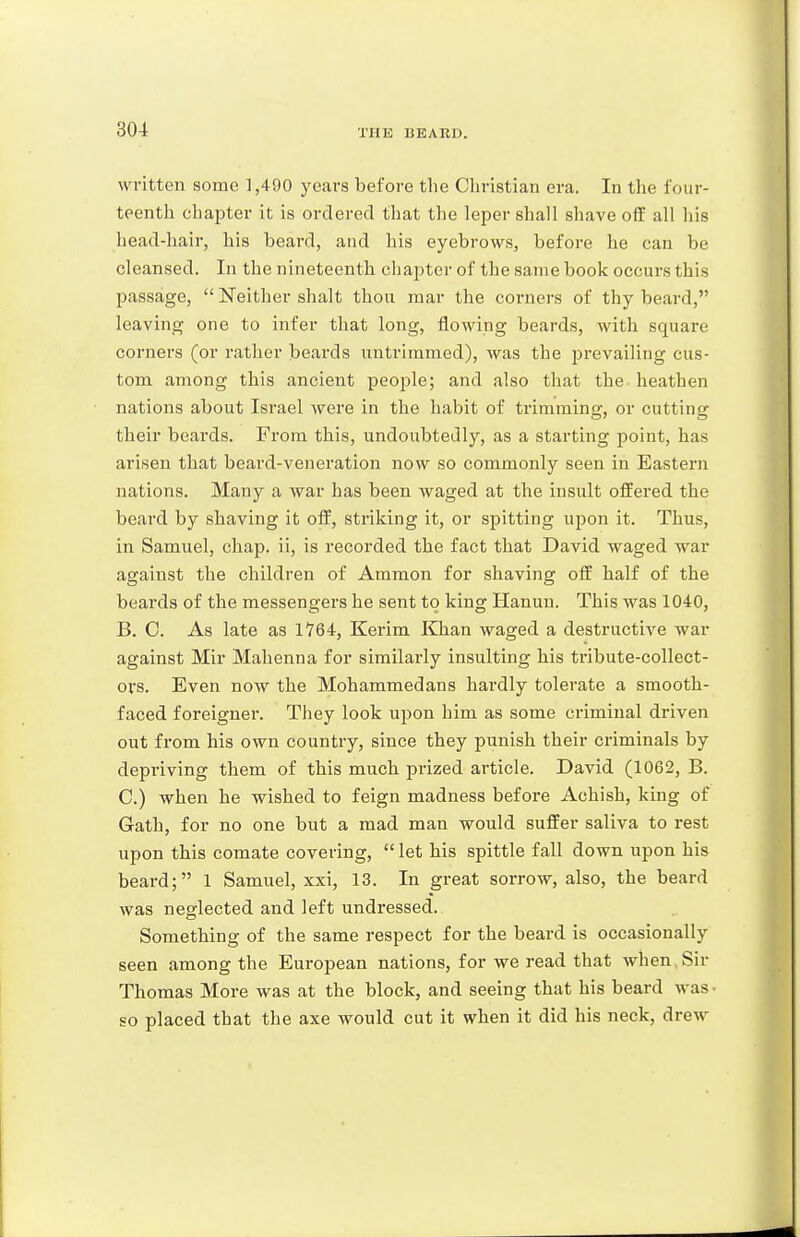 written some 1,490 years before the Christian era. In the four- teenth chapter it is ordered that the leper shall shave off all his head-hair, his beard, and his eyebrows, before he can be cleansed. In the nineteenth chapter of the same book occurs this passage,  Neither shalt thou mar the corners of thy beard, leaving one to infer that long, flowing beards, with square corners (or rather beards untrimmed), was the jDrevailing cus- tom among this ancient people; and also that the heathen nations about Israel were in the habit of trimming, or cutting their beards. From this, undoubtedly, as a starting point, has arisen that beard-veneration now so commonly seen in Eastern nations. Many a war has been waged at the insult offered the beard by shaving it off, striking it, or spitting upon it. Thus, in Samuel, chap, ii, is recorded the fact that David waged •war against the children of Ammon for shaving off half of the beards of the messengers he sent to king Hanun. This was 1040, B. C. As late as 1764, Kerim Khan waged a destructive war against Mir Mahenna for similarly insulting his tribute-collect- ors. Even now the Mohammedans hardly tolerate a smooth- faced foreigner. They look upon him as some criminal driven out from his own country, since they punish their criminals by depriving them of this much prized article. David (1062, B. C. ) when he wished to feign madness before Achish, king of Gath, for no one but a mad man would suffer saliva to rest upon this comate covering,  let his spittle fall down upon his beard; 1 Samuel, xxi, 13. In great sorrow, also, the beard was neglected and left undressed. Something of the same respect for the beard is occasionally seen among the European nations, for we read that when > Sir Thomas More was at the block, and seeing that his beard was • so placed that the axe would cut it when it did his neck, drew