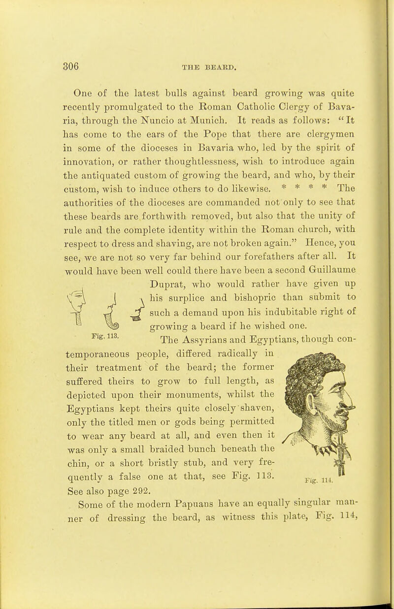 One of the latest bulls against beard growing was quite recently promulgated to the Roman Catholic Clergy of Bava- ria, through the Nuncio at Munich. It reads as follows: It has come to the ears of the Pope that there are clergymen in some of the dioceses in Bavaria who, led by the spirit of innovation, or rather thoughtlessness, wish to introduce again the antiquated custom of growing the beard, and who, by their custom, wish to induce others to do likewise. * * * * pj^g authorities of the dioceses are commanded not only to see that these beards are forthwith removed, but also that the unity of rule and the complete identity within the Roman church, with respect to dress and shaving, are not broken again. Hence, you see, we are not so very far behind our forefathers after all. It would have been well could there have been a second Guillaume Duprat, who would rather have given up his surplice and bishopric than submit to such a demand upon his indubitable right of growing a beard if he wished one. The Assyrians and Egyptians, though con- temporaneous people, differed radically in their treatment of the beard; the former suffered theirs to grow to full length, as depicted upon their monuments, whilst the Egyptians kept theirs quite closely shaven, only the titled men or gods being permitted to wear any beard at all, and even then it was only a small braided bunch beneath the chin, or a short bristly stub, and very fre- quently a false one at that, see Fig. 113. See also page 292. Some of the modern Papuans have an equally singular man- ner of dressing the beard, as witness this plate. Fig. 114, Fig. 113.