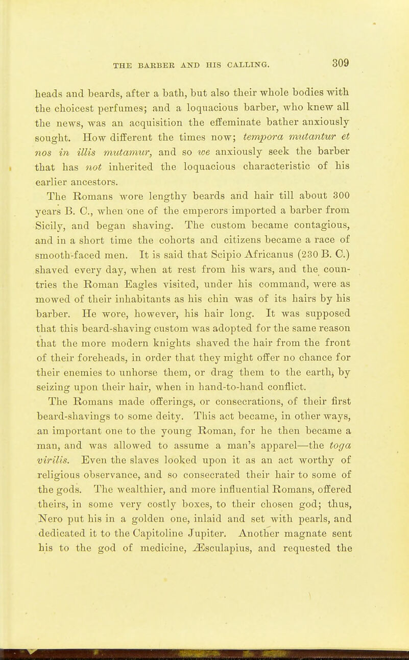 heads and beards, after a bath, but also their whole bodies with the choicest perfumes; and a loquacious barber, who knew all the news, was an acquisition the effeminate bather anxiously sought. How different the times now; tempora mutantur et nos m illis mutamur, and so loe anxiously seek the barber that has not inherited the loquacious characteristic of his earlier ancestors. The Romans wore lengthy beards and hair till about 300 years B. C, when one of the emperors imported a barber from Sicily, and began shaving. The custom became contagious, and in a short time the cohorts and citizens became a race of smooth-faced men. It is said that Scipio Africanus (230 B. C.) shaved every day, when at rest from his wars, and the coun- tries the Roman Eagles visited, under his command, were as mowed of their inhabitants as his chin was of its hairs by his barber. He wore, however, his hair long. It was supposed that this beard-shaving custom was adopted for the same reason that the more modern knights shaved the hair from the front of their foreheads, in order that they might offer no chance for their enemies to unhorse them, or drag them to the earth, by seizing upon their hair, when in hand-to-hand conflict. The Romans made offerings, or consecrations, of their first beard-shavings to some deity. This act became, in other ways, an important one to the young Roman, for he then became a man, and was allowed to assume a man's apparel—the toga virilis. Even the slaves looked upon it as an act worthy of religious observance, and so consecrated their hair to some of the gods. The wealthier, and more influential Romans, offered theirs, in some very costly boxes, to their chosen god; thus, Nei0 put his in a golden one, inlaid and set with pearls, and dedicated it to the Capitoline Jupiter. Another magnate sent his to the god of medicine, ^sculapius, and requested the