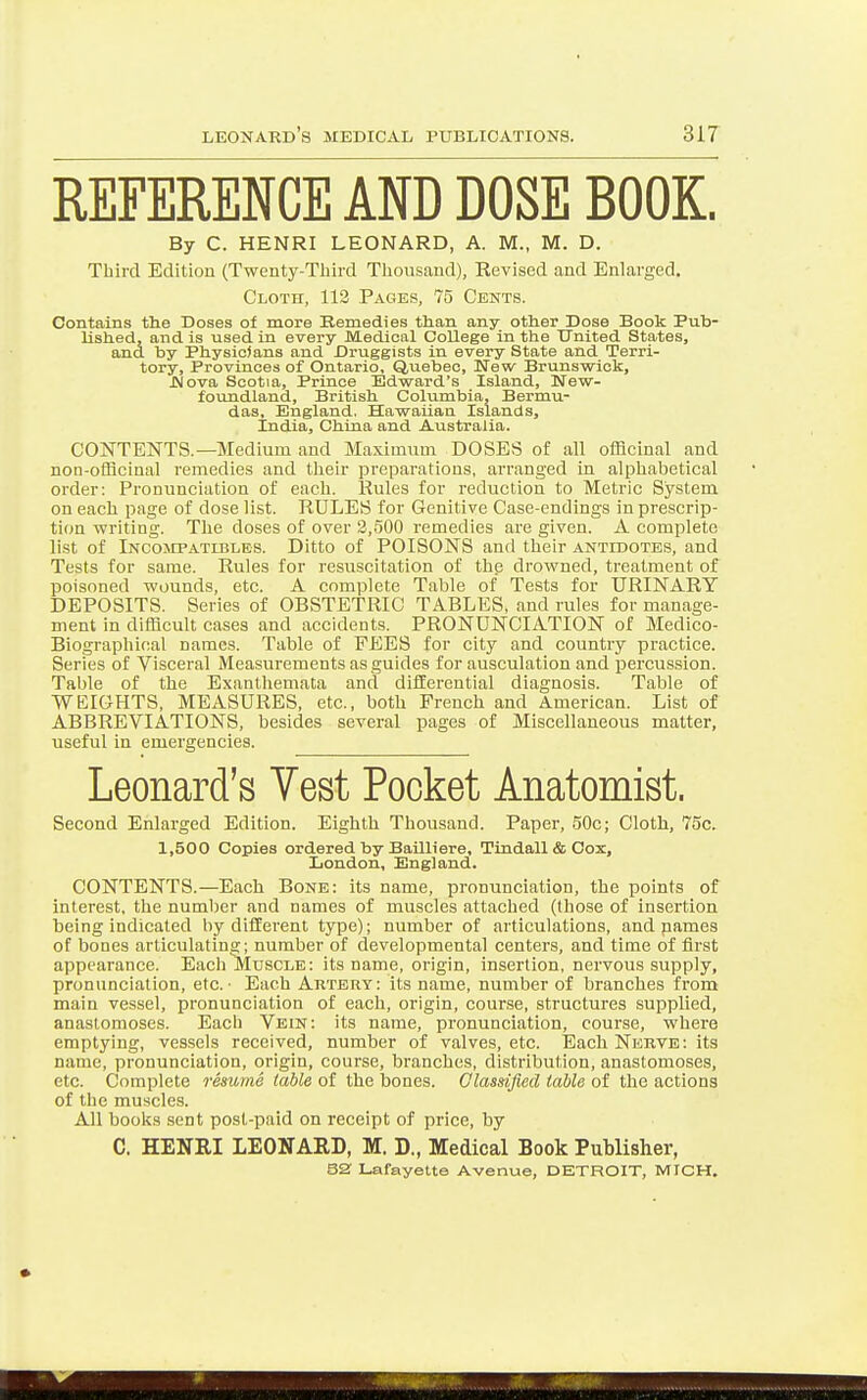 REFERENCE AND DOSE BOOK. By C. HENRI LEONARD, A. M., M. D. Third Edition (Twenty-Third Thousand), Revised and Enlarged. Cloth, 112 Pages, 75 Cents. Contains the Doses of more Kemedies than any otlier Dose Book Pub- lished, and is used in every Medical College in the United States, and by Physicians and Druggists in every State and Terri- tory, Provinces of Ontario, Quebec, New Brunsvsrick, JNova Scotia, Prince Edward's Island, New- foundland, British Columbia, Bermu- das, England. Hawaiian Islands, India, China and Australia. CONTENTS.—Medium and Maximum DOSES of all officinal and non-officinal remedies and their preparations, arranged in alphabetical order: Pronunciation of each. Rules for reduction to Metric System on each page of dose list. RULES for Genitive Case-endings in prescrip- tion writing. The doses of over 2,.500 remedies are given. A complete list of Incompatibles. Ditto of POISONS and their antidotes, and Tests for same. Rules for resuscitation of the drowned, treatment of poisoned wounds, etc. A complete Table of Tests for URINARY DEPOSITS. Series of OBSTETRIC TABLES, and rules for manage- ment in difficult cases and accidents. PRONUNCIATION of Medico- Biographical names. Table of FEES for city and country practice. Series of Visceral Measurements as guides for ausculation and percussion. Table of the Exanthemata and differential diagnosis. Table of WEIOHTS, MEASURES, etc., both French and American. List of ABBREVIATIONS, besides several pages of Miscellaneous matter, useful in emergencies. Leonard's Vest Pocket Anatomist. Second Enlarged Edition. Eighth Thousand. Paper, 50c; Cloth, 75c. 1,500 Copies ordered by Bailliere, Tindall&Oox, London, England. CONTENTS.—Each Bone: its name, pronunciation, the points of interest, the number and names of muscles attached (those of insertion being indicated by different type); number of articulations, and names of bones articulating; number of developmental centers, and time of first appearance. Each Muscle: its name, origin, insertion, nervous supply, pronunciation, etc.' Each Artery: its name, number of branches from main vessel, pronunciation of each, origin, course, structures supplied, anastomoses. Each Vein: its name, pronunciation, course, where emptying, vessels received, number of valves, etc. Each Nerve : its name, pronunciation, origin, course, branches, distribution, anastomoses, etc. Complete resume table of the bones. Olasmfied table of the actions of the muscles. All books sent post-paid on receipt of price, by C. HENRI LEONARD, M. D., Medical Book Publisher,