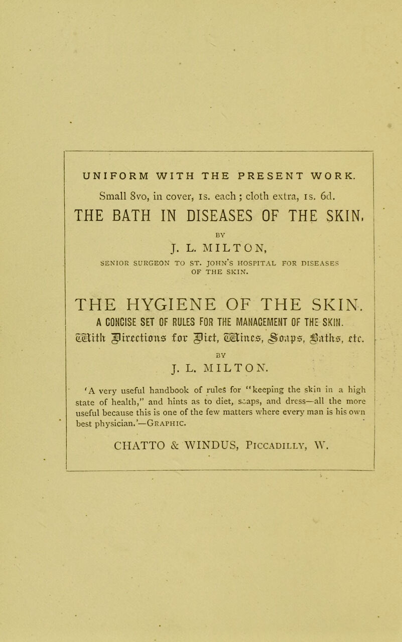 UNIFORM WITH THE PRESENT WORK. Small 8vo, in cover, is. each ; cloth extra, is. 6d. THE BATH IN DISEASES OF THE SKIN. BY , J. L. MILTON, SENIOR SURGEON TO ST. JOHn’s H0SPIT.\L FOR DISEASES OF THE SKIN. THE HYGIENE OF THE SKIN. A CONCISE SET OF RULES FOR THE MANAGEMENT OF THE SKIN. ^iiTctmns foi* EEtnc^, etc. BY j J. L. MILTON. j ‘A Ycry useful handbook of rules for “keeping the skin in a high j state of health,” and hints as to diet, soaps, and dress—all the more | useful because this is one of the few matters where CYcry man is his own j best physician.’—Graphic. CIIATTO & WINDUS, Piccadilly, W.