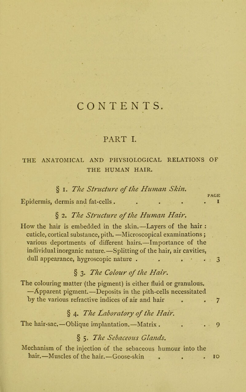 CONTENTS. PART I. THE ANATOMICAL AND PHYSIOLOGICAL RELATIONS OF THE HUMAN HAIR. § I. The Structure of the Hitman Skin. PAGE Epidermis, dermis and fat-cells. . . . . i § 2. The Structure of the Human Hair. How the hair is embedded in the skin.—Layers of the hair : cuticle, cortical substance, pith. —Microscopical examinations ; various deportments of different hairs.—Importance of the individual inorganic nature.—Splitting of the hair, air cavities, dull appearance, hygroscopic nature . . • * • 3 § 3. The Colour of the Hair. The colouring matter (the pigment) is either fluid or granulous, —Apparent pigment.—Deposits in the pith-cells necessitated by the various refractive indices of air and hair . . 7 § 4. The Laboratory of the Hair. The hair-sac.—Oblique implantation.—Matrix . . - 9 § 5. The Sebaceous Glands. Mechanism of the injection of the sebaceous humour into the hair.—Muscles of the hair.—Goose-skin . . .10