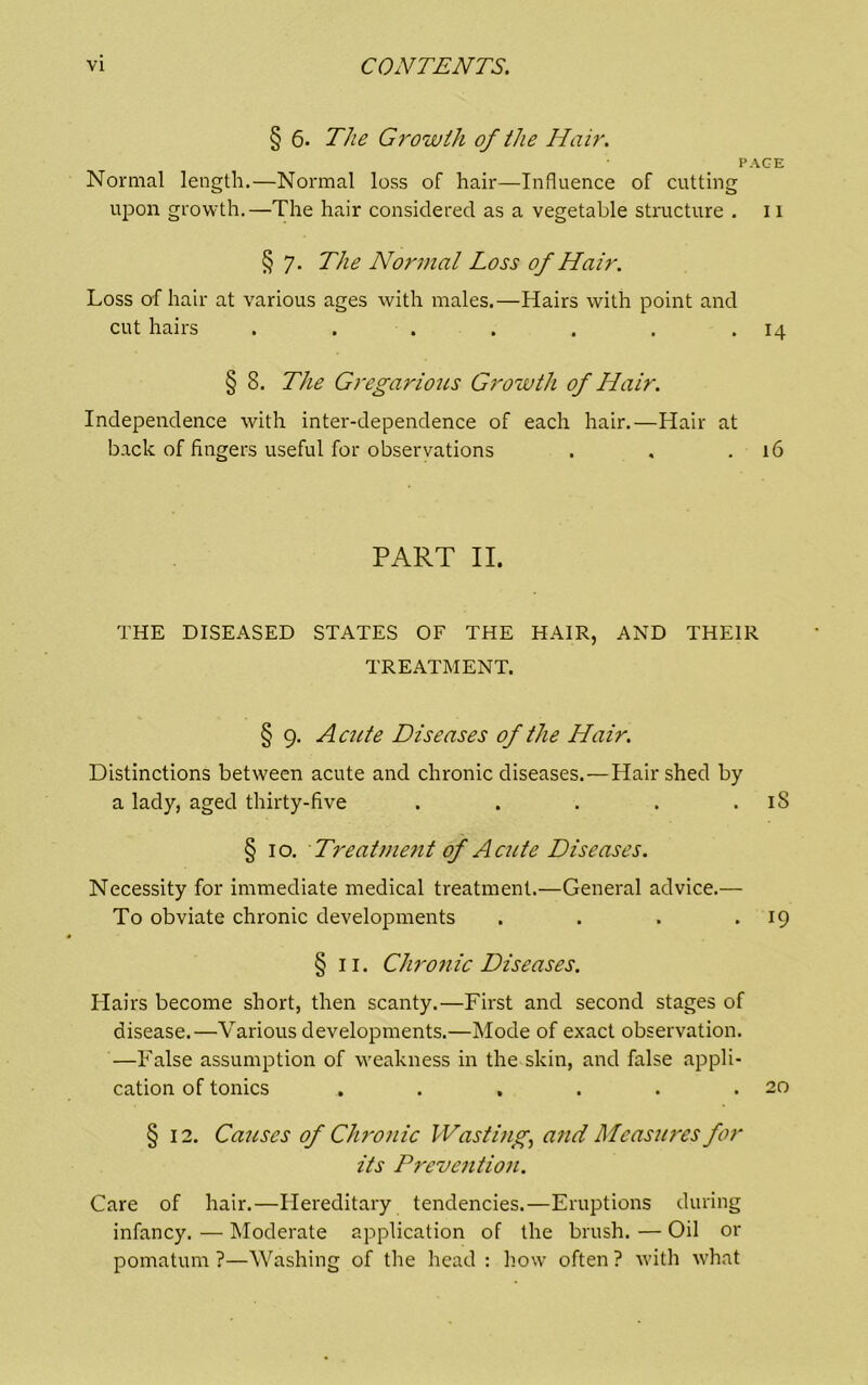 § 6. The Growth of the Hair. PAGE Normal length.—Normal loss of hair—Influence of cutting upon growth.—The hair considered as a vegetable structure . 11 § 7. The Normal Loss of Hair. Loss of hair at various ages with males.—Hairs with point and cut hairs . . . . . . • 14 § 8. The Gregarious Growth of Hair. Independence with inter-dependence of each hair.—Hair at back of fingers useful for observations . , .16 PART II. THE DISEASED STATES OF THE HAIR, AND THEIR TREATMENT. § 9. Acute Diseases of the Hair. Distinctions between acute and chronic diseases.—Hair shed by a lady, aged thirty-five . . . . . iS § 10. Treatmejit of Acute Diseases. Necessity for immediate medical treatment.—General advice.— To obviate chronic developments . . . • IQ § II. Chro7iic Diseases. Hairs become short, then scanty.—First and second stages of disease.—Various developments.—Mode of exact observation. —False assumption of weakness in the skin, and false appli- cation of tonics . . . . . .20 § 12. Causes of Cluviiic Wastmg, and Measm'es for its P7'evention. Care of hair.—Hereditary tendencies.—Eruptions during infancy. — Moderate application of the brush. — Oil or pomatum ?—Washing of the head : how often ? with what