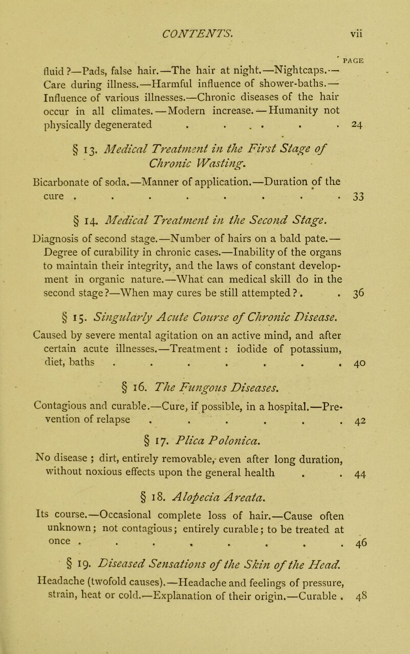 ' PAGE fluid?—Pads, false hair.—The hair at night.—Nightcaps.— Care during illness.—Harmful influence of shower-baths.— Influence of various illnesses.—Chronic diseases of the hair occur in all climates.—Modern increase. — Humanity not physically degenerated . ... . .24 § 13. Medical Treatmc7tt in the First Stage of Chrojiic Wasting. Bicarbonate of soda.—Manner of application.—Duration of the cure . . . . . . . *33 § 14. Medical Treatnient in the Second Stage. Diagnosis of second stage.—Number of hairs on a bald pate.— Degree of curability in chronic cases.—Inability of the organs to maintain their integrity, and the laws of constant develop- ment in organic nature.—What can medical skill do in the second stage?—When may cures be still attempted? . . 36 § 15. Singularly Acute Course of Chronic Disease. Caused by severe mental agitation on an active mind, and after certain acute illnesses.—Treatment : iodide of potassium, diet, baths . . . . . . .40 § 16. The Fungous Diseases. Contagious and curable.—Cure, if possible, in a hospital.—Pre- vention of relapse . . . . . .42 § 17. Plica Polonica. No disease ; dirt, entirely removable,- even after long duration, without noxious effects upon the general health . . 44 § 18. Alopecia Areata. Its course.—Occasional complete loss of hair.—Cause often unknown; not contagious; entirely curable; to be treated at once ........ 46 § 19. Diseased Sensations of the Skiti of the Head. Headache (twofold causes).—Headache and feelings of pressure, strain, heat or cold.-—Explanation of their origin.—Curable . 48