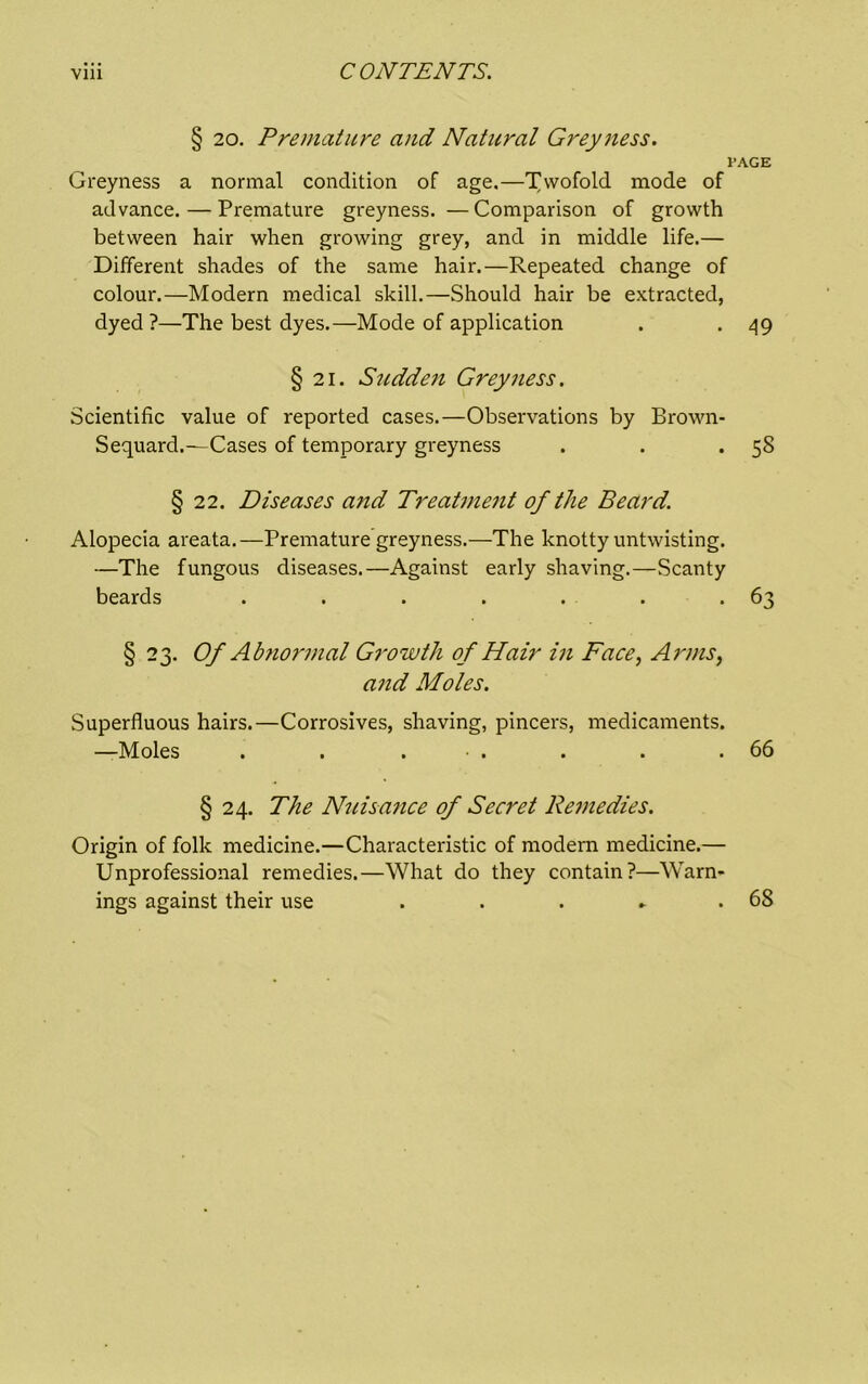 § 20. Premature and Natural Grey ness. PAGE Greyness a normal condition of age.—T^wofold mode of advance.—Premature greyness. —Comparison of growth between hair when growing grey, and in middle life.— Different shades of the same hair.—Repeated change of colour.—Modern medical skill.—Should hair be extracted, dyed?—The best dyes.—Mode of application . *49 § 21. Stidden Grey ness. Scientific value of reported cases.—Observations by Brown- Sequard.^—Cases of temporary greyness . . *58 § 22. Diseases and Treatmeiit of the Beard. Alopecia areata.—Premature greyness.—The knotty untwisting. —The fungous diseases.—Against early shaving.—Scanty beards . . . . . . -63 § 23. Of Ab?iormal Growth of Hair in Face, Arms, a7id Moles. Superfluous hairs.—Corrosives, shaving, pincers, medicaments. —Moles . . . • . . . .66 § 24. The Nuisafice of Secret Remedies. Origin of folk medicine.—Characteristic of modem medicine.— Unprofessional remedies.—What do they contain?—Warn- ings against their use . . . ► .68