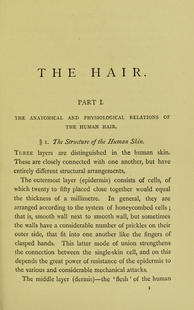 PART I. THE ANATOMICAL AND PHYSIOLOGICAL RELATIONS OF THE HUMAN HAIR. § I. The Struciure of the Human Skin. Three layers are distinguished in the human skin. These are closely connected with one another, but have entirely different structural arrangements. The outermost layer (epidermis) consists of cells, of which twenty to fifty placed close together would equal the thickness of a millimetre. In general, they are arranged according to the system of honeycombed cells ; that is, smooth wall next to smooth wall, but sometimes the walls have a considerable number of prickles on their outer side, that fit into one another like the fingers of clasped hands. This latter mode of union strengthens the connection between the single-skin cell, and on this depends the great power of resistance of the epidermis to the various and considerable mechanical attacks. The middle layer (dermis)—the ‘ flesh ’ of the human