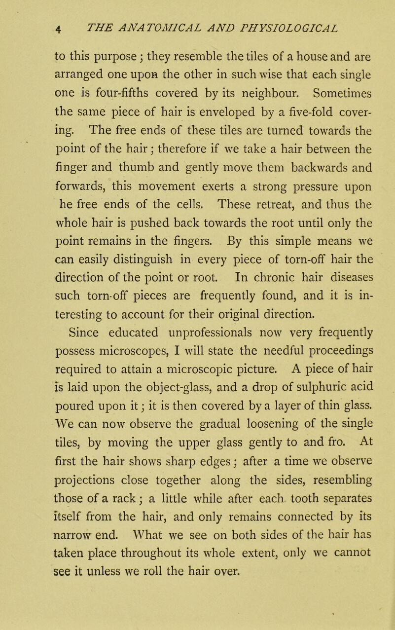 to this purpose; they resemble the tiles of a house and are arranged one upon the other in such wise that each single one is four-fifths covered by its neighbour. Sometimes the same piece of hair is enveloped by a five-fold cover- ing. The free ends of these tiles are turned towards the point of the hair; therefore if we take a hair between the finger and thumb and gently move them backwards and forwards, this movement exerts a strong pressure upon he free ends of the cells. These retreat, and thus the whole hair is pushed back towards the root until only the point remains in the fingers. By this simple means we can easily distinguish in every piece of torn-off hair the direction of the point or root. In chronic hair diseases such torn-off pieces are frequently found, and it is in- teresting to account for their original direction. Since educated unprofessionals now very frequently possess microscopes, I will state the needful proceedings required to attain a microscopic picture. A piece of hair is laid upon the object-glass, and a drop of sulphuric acid poured upon it; it is then covered by a layer of thin glass. We can now observe the gradual loosening of the single tiles, by moving the upper glass gently to and fro. At first the hair shows sharp edges; after a time we observe projections close together along the sides, resembling those of a rack; a little while after each tooth separates itself from the hair, and only remains connected by its narrow end. What we see on both sides of the hair has taken place throughout its whole extent, only we cannot see it unless we roll the hair over.