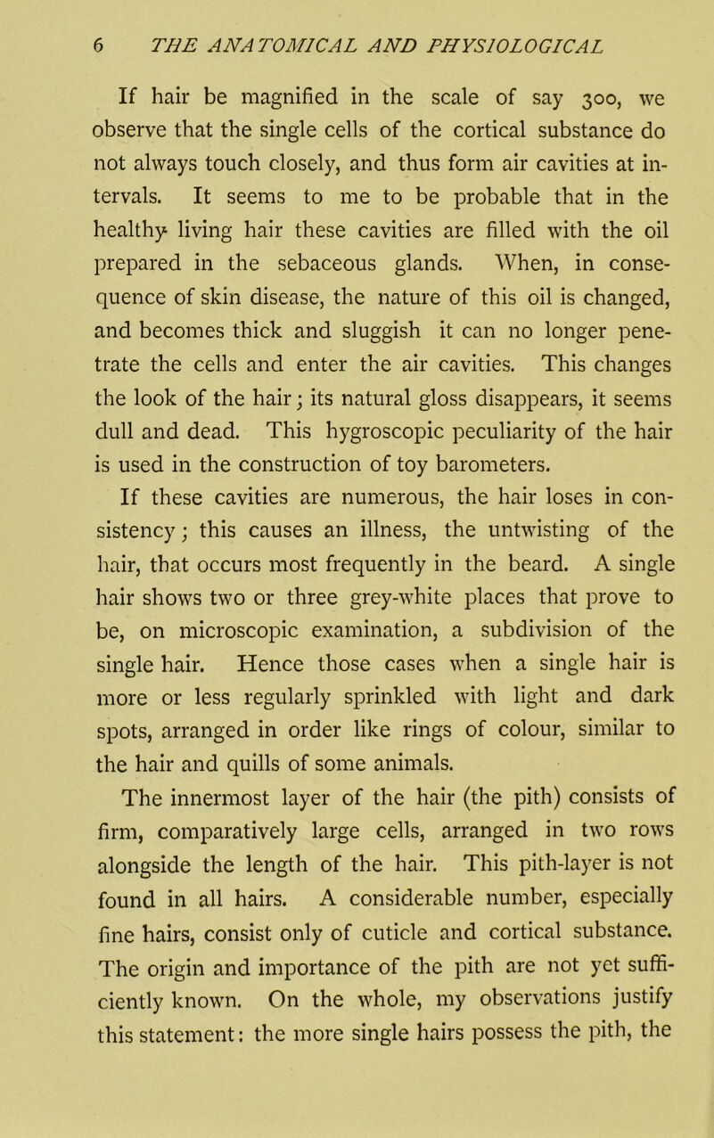 If hair be magnified in the scale of say 300, we observe that the single cells of the cortical substance do not always touch closely, and thus form air cavities at in- tervals. It seems to me to be probable that in the healthy living hair these cavities are filled with the oil prepared in the sebaceous glands. When, in conse- quence of skin disease, the nature of this oil is changed, and becomes thick and sluggish it can no longer pene- trate the cells and enter the air cavities. This changes the look of the hair; its natural gloss disappears, it seems dull and dead. This hygroscopic peculiarity of the hair is used in the construction of toy barometers. If these cavities are numerous, the hair loses in con- sistency ; this causes an illness, the untwisting of the hair, that occurs most frequently in the beard. A single hair shows two or three grey-white places that prove to be, on microscopic examination, a subdivision of the single hair. Hence those cases when a single hair is more or less regularly sprinkled with light and dark spots, arranged in order like rings of colour, similar to the hair and quills of some animals. The innermost layer of the hair (the pith) consists of firm, comparatively large cells, arranged in two rows alongside the length of the hair. This pith-layer is not found in all hairs. A considerable number, especially fine hairs, consist only of cuticle and cortical substance. The origin and importance of the pith are not yet suffi- ciently known. On the whole, my observations justify this statement: the more single hairs possess the pith, the