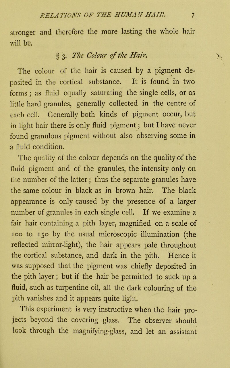 stronger and therefore the more lasting the whole hair will be. § 3. The Colour of the Hair. The colour of the hair is caused by a pigment de- posited in the cortical substance. It is found in two forms; as fluid equally saturating the single cells, or as little hard granules, generally collected in the centre of each cell. Generally both kinds of pigment occur, but in light hair there is only fluid pigment; but I have never found granulous pigment without also observing some in a fluid condition. The quality of the colour depends on the quality of the fluid pigment and of the granules, the intensity only on the number of the latter; thus the separate granules have the same colour in black as in brown hair. The black appearance is only caused by the presence of a larger number of granules in each single cell. If we examine a fair hair containing a pith layer, magnified on a scale of 100 to 150 by the usual microscopic illumination (the reflected mirror-light), the hair appears pale throughout the cortical substance, and dark in the pith. Hence it was supposed that the pigment was chiefly deposited in the pith layer; but if the hair be permitted to suck up a fluid, such as turpentine oil, all the dark colouring of the pith vanishes and it appears quite light. This experiment is very instructive when the hair pro- jects beyond the covering glass. The observer should look through the magnifying-glass, and let an assistant