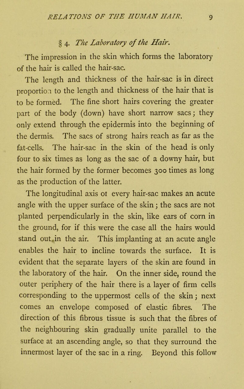 § 4. The Labof'atory of the Hair. The impression in the skin which forms the laboratory of the hair is called the hair-sac. The length and thickness of the hair-sac is in direct proportion to the length and thickness of the hair that is to be formed. The fine short hairs covering the greater part of the body (down) have short narrow sacs; they only extend through the epidermis into the beginning of the dermis. The sacs of strong hairs reach as far as the fat-cells. The hair-sac in the skin of the head is only four to six times as long as the sac of a downy hair, but the hair formed by the former becomes 300 times as long as the production of the latter. The longitudinal axis ot every hair-sac makes an acute angle with the upper surface of the skin; the sacs are not planted perpendicularly in the skin, like ears of corn in the ground, for if this were the case all the hairs would stand out^in the air. This implanting at an acute angle enables the hair to incline towards the surface. It is evident that the separate layers of the skin are found in the laboratory of the hair. On the inner side, round the outer periphery of the hair there is a layer of firm cells corresponding to the uppermost cells of the skin; next comes an envelope composed of elastic fibres. The direction of this fibrous tissue is such that the fibres of the neighbouring skin gradually unite parallel to the surface at an ascending angle, so that they surround the innermost layer of the sac in a ring. Beyond this follow