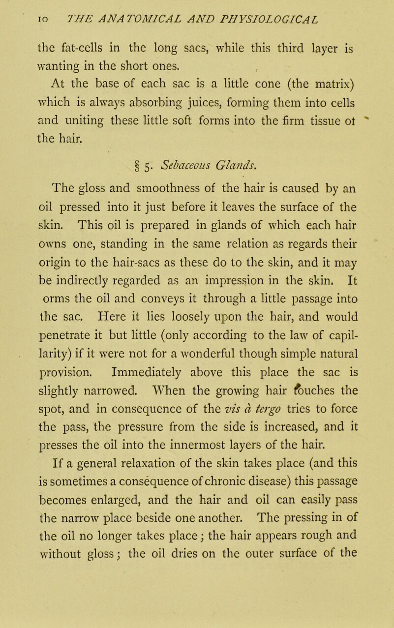 the fat-cells in the long sacs, while this third layer is wanting in the short ones. At the base of each sac is a little cone (the matrix) which is always absorbing juices, forming them into cells and uniting these little soft forms into the firm tissue ot ' the hair. § 5. Sebaceous Glands. The gloss and smoothness of the hair is caused by an oil pressed into it just before it leaves the surface of the skin. This oil is prepared in glands of which each hair owns one, standing in the same relation as regards their origin to the hair-sacs as these do to the skin, and it may be indirectly regarded as an impression in the skin. It orms the oil and conveys it through a little passage into the sac. Here it lies loosely upon the hair, and would penetrate it but little (only according to the law of capil- larity) if it were not for a wonderful though simple natural provision. Immediately above this place the sac is slightly narrowed. When the growing hair touches the spot, and in consequence of the vis d tergo tries to force the pass, the pressure from the side is increased, and it presses the oil into the innermost layers of the hair. If a general relaxation of the skin takes place (and this is sometimes a consequence of chronic disease) this passage becomes enlarged, and the hair and oil can easily pass the narrow place beside one another. The pressing in of the oil no longer takes place; the hair appears rough and without gloss; the oil dries on the outer surface of the