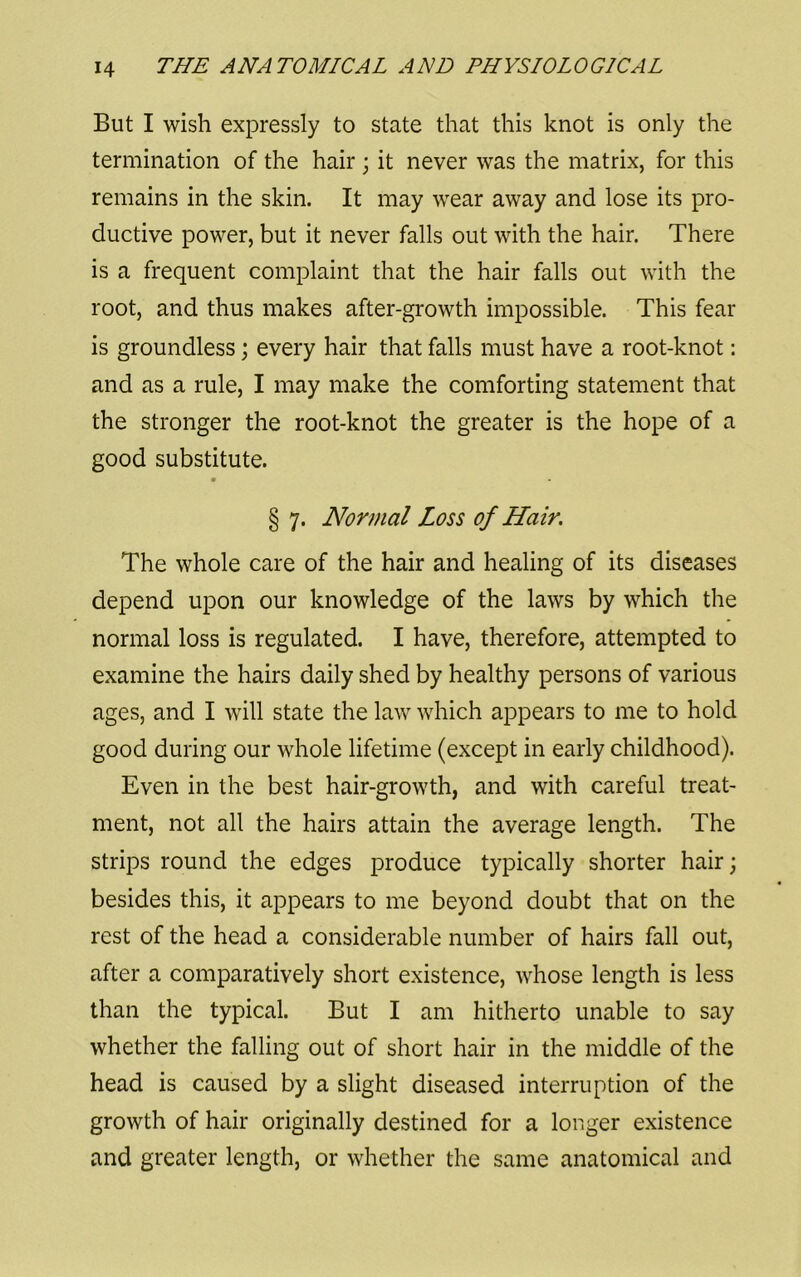 But I wish expressly to state that this knot is only the termination of the hair ; it never was the matrix, for this remains in the skin. It may wear away and lose its pro- ductive power, but it never falls out with the hair. There is a frequent complaint that the hair falls out with the root, and thus makes after-growth impossible. This fear is groundless; every hair that falls must have a root-knot: and as a rule, I may make the comforting statement that the stronger the root-knot the greater is the hope of a good substitute. § 7. Normal Loss of Hair. The whole care of the hair and healing of its diseases depend upon our knowledge of the laws by which the normal loss is regulated. I have, therefore, attempted to examine the hairs daily shed by healthy persons of various ages, and I will state the law which aj^pears to me to hold good during our whole lifetime (except in early childhood). Even in the best hair-growth, and with careful treat- ment, not all the hairs attain the average length. The strips round the edges produce typically shorter hair; besides this, it appears to me beyond doubt that on the rest of the head a considerable number of hairs fall out, after a comparatively short existence, whose length is less than the typical. But I am hitherto unable to say whether the falling out of short hair in the middle of the head is caused by a slight diseased interruption of the growth of hair originally destined for a longer existence and greater length, or whether the same anatomical and