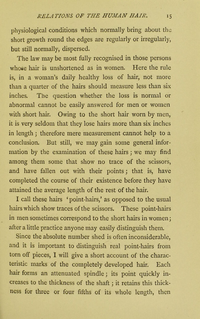 physiological conditions which normally bring about thu short growth round the edges are regularly or irregularly, but still normally, dispersed. The law may be most fully recognised in those persons whose hair is unshortened as in women. Here the rule is, in a woman’s daily healthy loss of hair, not more than a quarter of the hairs should measure less than six inches. The question whether the loss is normal or abnormal cannot be easily answered for men or women with short hair. Owing to the short hair worn by men, it is very seldom that they lose hairs more than six inches in length \ therefore mere measurement cannot help to a conclusion. But still, we may gain some general infor- mation by the examination of these hairs j we may find among them some that show no trace of the scissors, and have fallen out with their points; that is, have completed the course of their existence before they have attained the average length of the rest of the hair. I call these hairs ‘point-hairs,’ as opposed to the usual hairs which show traces of the scissors. These point-hairs in men sometimes correspond to the short hairs in women; after a little practice anyone may easily distinguish them. Since the absolute number shed is often inconsiderable, and it is important to distinguish real point-hairs from torn off pieces, I will give a short account of the charac- teristic marks of the completely developed hair. Each hair forms an attenuated spindle; its point quickly in- creases to the thickness of the shaft; it retains this thick- ness for three or four fifths of its whole length, then