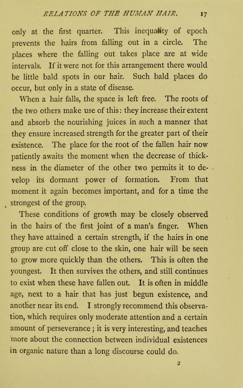 only at the first quarter. This inequality of epoch prevents the hairs from falling out in a circle. The places where the falling out takes place are at wide intervals. If it were not for this arrangement there would be little bald spots in our hair. Such bald places do occur, but only in a state of disease. When a hair falls, the space is left free. The roots of the two others make use of this: they increase their extent and absorb the nourishing juices in such a manner that they ensure increased strength for the greater part of their existence. The place for the root of the fallen hair now patiently awaits the moment when the decrease of thick- ness in the diameter of the other two permits it to de- velop its dormant power of formation. From that moment it again becomes important, and for a time the strongest of the group. These conditions of growth may be closely observed in the hairs of the first joint of a man’s finger. When they have attained a certain strength, if the hairs in one group are cut off close to the skin, one hair will be seen to grow more quickly than the others. This is often the youngest. It then survives the others, and still continues to exist when these have fallen out. It is often in middle age, next to a hair that has just begun existence, and another near its end. I strongly recommend this observa- tion, which requires only moderate attention and a certain amount of perseverance; it is very interesting, and teaches more about the connection between individual existences in organic nature than a long discourse could do.