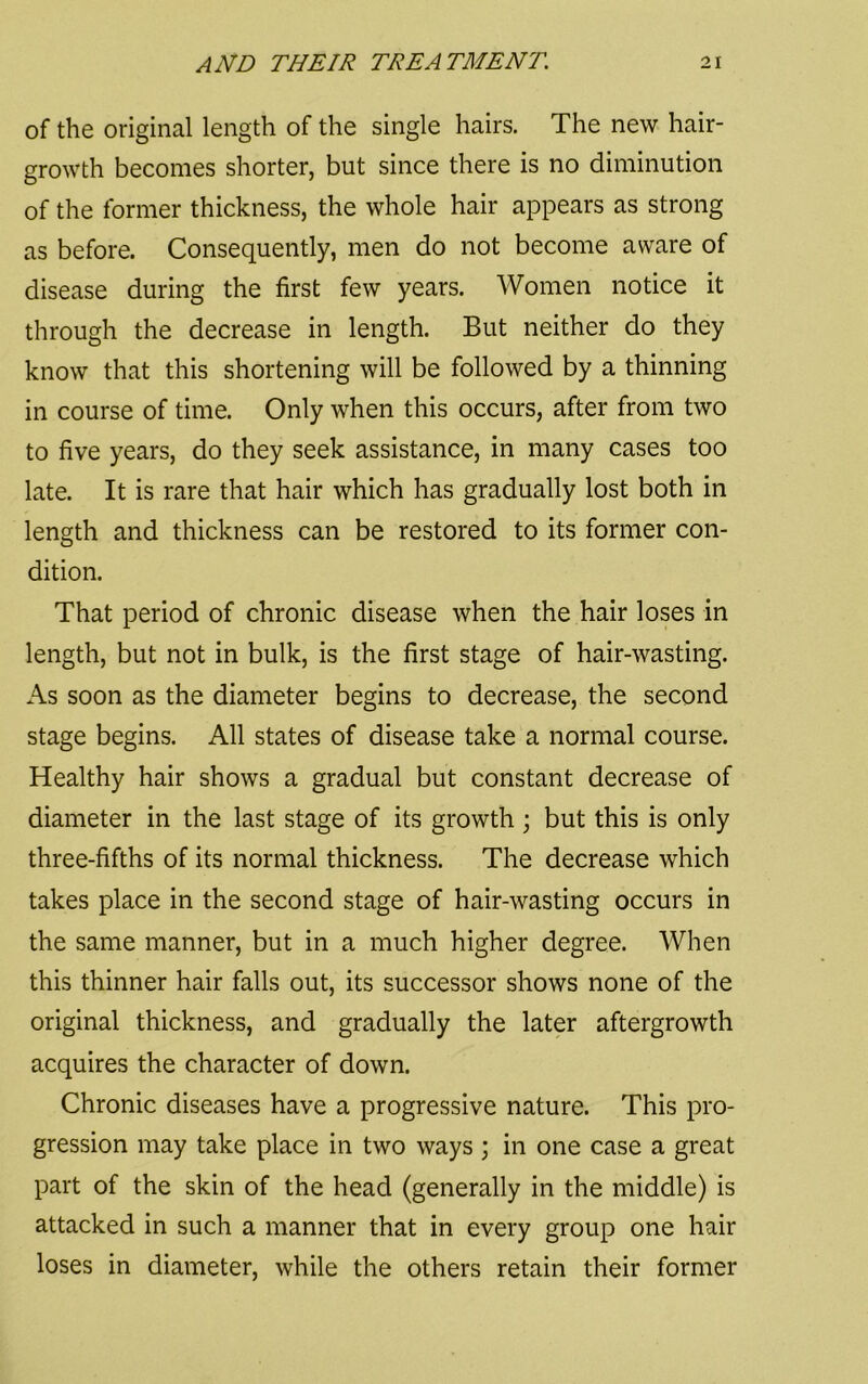 of the original length of the single hairs. The new hair- growth becomes shorter, but since there is no diminution of the former thickness, the whole hair appears as strong as before. Consequently, men do not become aware of disease during the first few years. Women notice it through the decrease in length. But neither do they know that this shortening will be followed by a thinning in course of time. Only when this occurs, after from two to five years, do they seek assistance, in many cases too late. It is rare that hair which has gradually lost both in length and thickness can be restored to its former con- dition. That period of chronic disease when the hair loses in length, but not in bulk, is the first stage of hair-wasting. As soon as the diameter begins to decrease, the second stage begins. All states of disease take a normal course. Healthy hair shows a gradual but constant decrease of diameter in the last stage of its growth ; but this is only three-fifths of its normal thickness. The decrease which takes place in the second stage of hair-wasting occurs in the same manner, but in a much higher degree. When this thinner hair falls out, its successor shows none of the original thickness, and gradually the later aftergrowth acquires the character of down. Chronic diseases have a progressive nature. This pro- gression may take place in two ways ; in one case a great part of the skin of the head (generally in the middle) is attacked in such a manner that in every group one hair loses in diameter, while the others retain their former