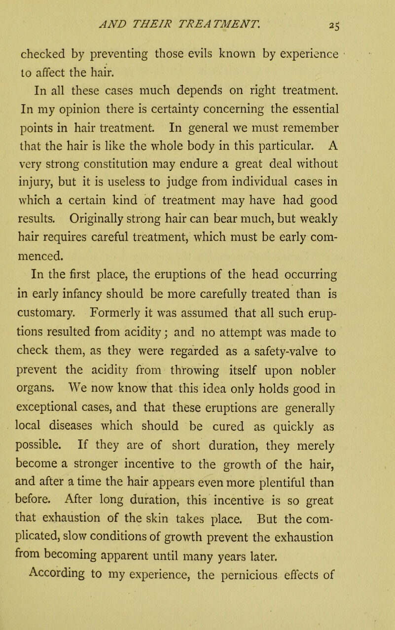 checked by preventing those evils known by experience to affect the hair. In all these cases much depends on right treatment. In my opinion there is certainty concerning the essential points in hair treatment. In general we must remember that the hair is like the whole body in this particular. A very strong constitution may endure a great deal without injury, but it is useless to judge from individual cases in which a certain kind of treatment may have had good results. Originally strong hair can bear much, but weakly hair requires careful treatment, which must be early com- menced. In the first place, the eruptions of the head occurring in early infancy should be more carefully treated than is customary. Formerly it was assumed that all such erup- tions resulted from acidity; and no attempt was made to check them, as they were regarded as a safety-valve to prevent the acidity from throwing itself upon nobler organs. We now know that this idea only holds good in exceptional cases, and that these eruptions are generally local diseases which should be cured as quickly as possible. If they are of short duration, they merely become a stronger incentive to the growth of the hair, and after a time the hair appears even more plentiful than before. After long duration, this incentive is so great that exhaustion of the skin takes place. But the com- plicated, slow conditions of growth prevent the exhaustion from becoming apparent until many years later. According to my experience, the pernicious effects of