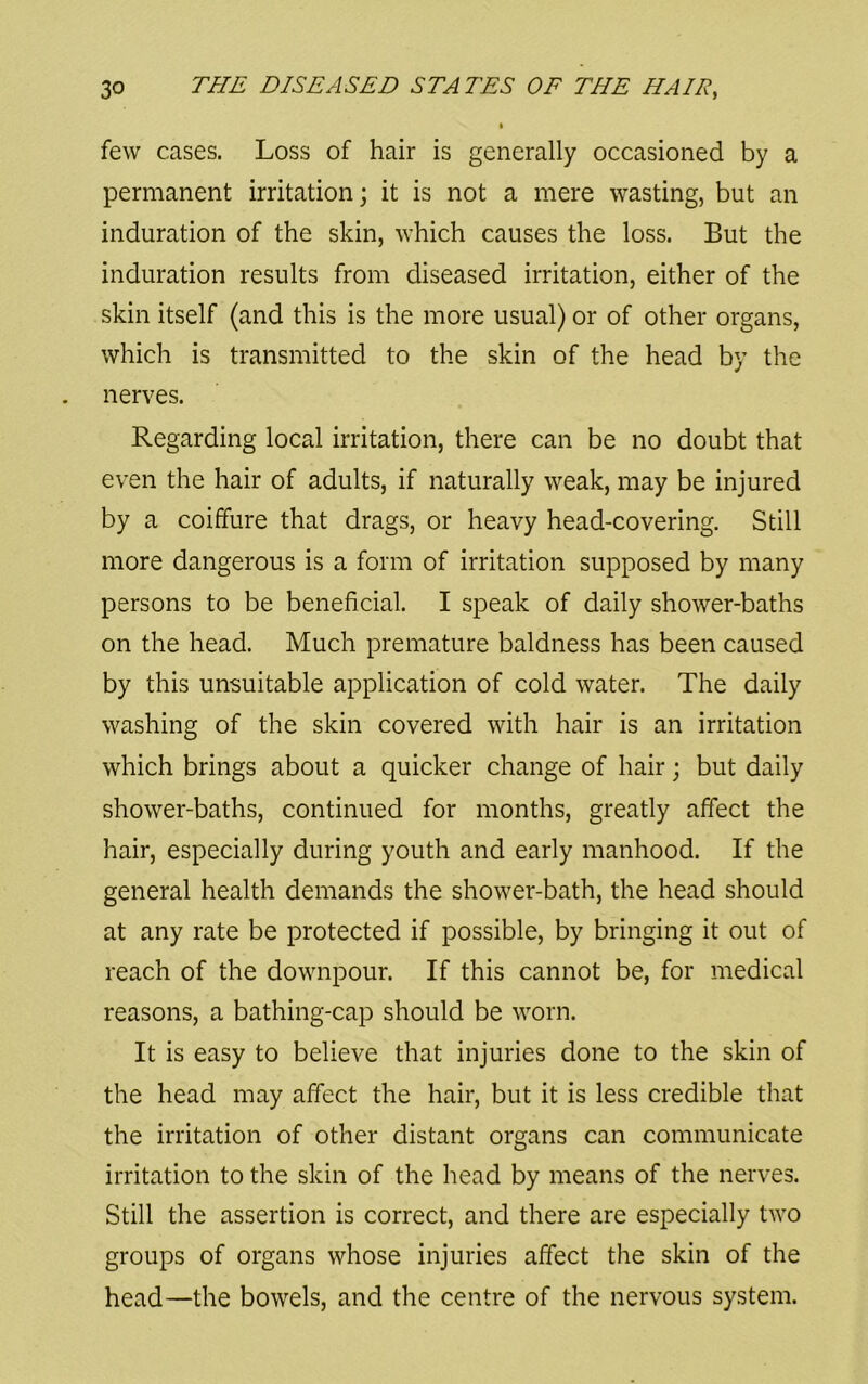 few cases. Loss of hair is generally occasioned by a permanent irritation; it is not a mere wasting, but an induration of the skin, which causes the loss. But the induration results from diseased irritation, either of the skin itself (and this is the more usual) or of other organs, which is transmitted to the skin of the head by the nerves. Regarding local irritation, there can be no doubt that even the hair of adults, if naturally weak, may be injured by a coiffure that drags, or heavy head-covering. Still more dangerous is a form of irritation supposed by many persons to be beneficial. I speak of daily shower-baths on the head. Much premature baldness has been caused by this unsuitable application of cold water. The daily washing of the skin covered with hair is an irritation which brings about a quicker change of hair; but daily shower-baths, continued for months, greatly affect the hair, especially during youth and early manhood. If the general health demands the shower-bath, the head should at any rate be protected if possible, by bringing it out of reach of the downpour. If this cannot be, for medical reasons, a bathing-cap should be worn. It is easy to believe that injuries done to the skin of the head may affect the hair, but it is less credible that the irritation of other distant organs can communicate irritation to the skin of the head by means of the nerves. Still the assertion is correct, and there are especially two groups of organs whose injuries affect the skin of the head—the bowels, and the centre of the nervous system.