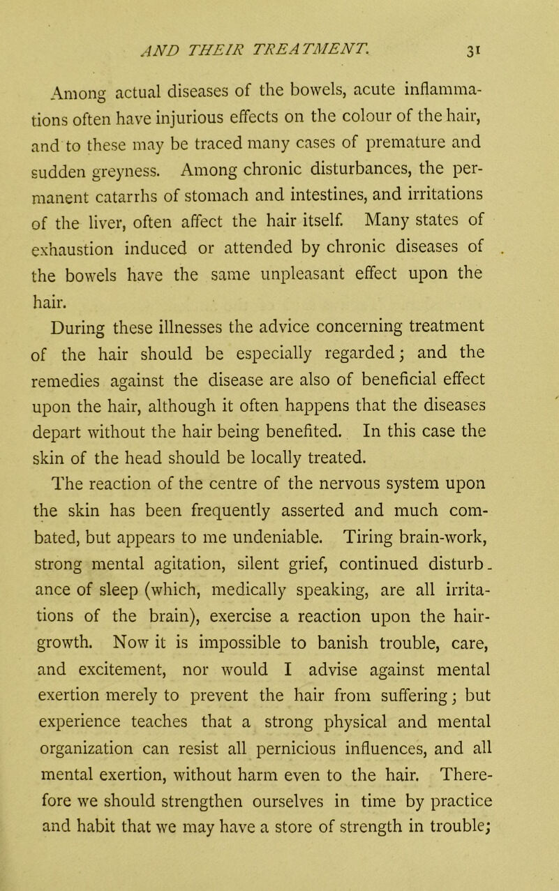 Among actual diseases of the bowels, acute inflamma- tions often have injurious effects on the colour of the hair, and to these may be traced many cases of premature and sudden greyness. Among chronic disturbances, the per- manent catarrhs of stomach and intestines, and irritations of the liver, often affect the hair itself. Many states of exhaustion induced or attended by chronic diseases of the bowels have the same unpleasant effect upon the hair. During these illnesses the advice concerning treatment of the hair should be especially regarded; and the remedies against the disease are also of beneficial effect upon the hair, although it often happens that the diseases depart without the hair being benefited. In this case the skin of the head should be locally treated. The reaction of the centre of the nervous system upon the skin has been frequently asserted and much com- bated, but appears to me undeniable. Tiring brain-work, strong mental agitation, silent grief, continued disturb, ance of sleep (which, medically speaking, are all irrita- tions of the brain), exercise a reaction upon the hair- growth. Now it is impossible to banish trouble, care, and excitement, nor would I advise against mental exertion merely to prevent the hair from suffering; but experience teaches that a strong physical and mental organization can resist all pernicious influences, and all mental exertion, without harm even to the hair. There- fore we should strengthen ourselves in time by practice and habit that we may have a store of strength in trouble;