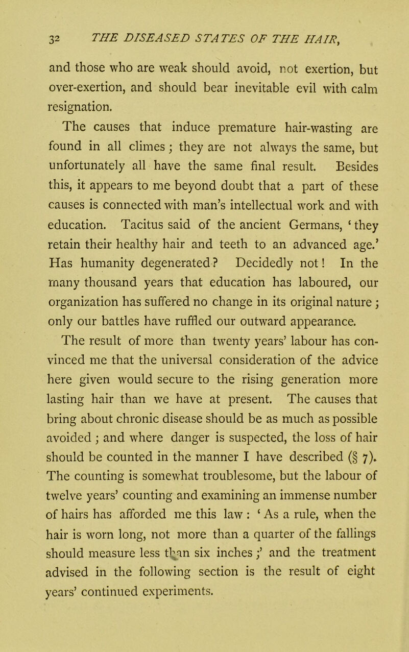 and those who are weak should avoid, not exertion, but over-exertion, and should bear inevitable evil with calm resignation. The causes that induce premature hair-wasting are found in all climes; they are not always the same, but unfortunately all have the same final result. Besides this, it appears to me beyond doubt that a part of these causes is connected with man’s intellectual work and with education. Tacitus said of the ancient Germans, ‘ they retain their healthy hair and teeth to an advanced age.’ Has humanity degenerated ? Decidedly not! In the many thousand years that education has laboured, our organization has suffered no change in its original nature ; only our battles have ruffled our outward appearance. The result of more than twenty years’ labour has con- vinced me that the universal consideration of the advice here given would secure to the rising generation more lasting hair than we have at present. The causes that bring about chronic disease should be as much as possible avoided ; and where danger is suspected, the loss of hair should be counted in the manner I have described (§ 7)» The counting is somewhat troublesome, but the labour of twelve years’ counting and examining an immense number of hairs has afforded me this law : ‘ As a rule, when the hair is worn long, not more than a quarter of the fallings should measure less tl^an six inches;’ and the treatment advised in the following section is the result of eight years’ continued experiments.